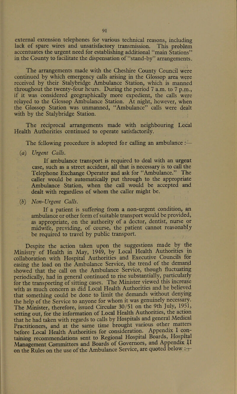 external extension telephones for various technical reasons, including lack of spare wires and unsatisfactory transmission. This problem accentuates the urgent need for establishing additional “main Stations” in the County to facilitate the dispensation of “stand-by” arrangements. The arrangements made with the Cheshire County Council were continued by which emergency calls arising in the Glossop area were received by their Stalybridge Ambulance Station, which is manned throughout the twenty-four hcurs. During the period 7 a.m. to 7 p.m., if it was considered geographically more expedient, the calls were relayed to the Glossop Ambulance Station. At night, however, when the Glossop Station was unmanned, “Ambulance” calls were dealt with by the Stalybridge Station. i The reciprocal arrangements made with neighbouring Local Health Authorities continued to operate satisfactorily. The following procedure is adopted for calling an ambulance r— (a) Urgent Calls. If ambulance transport is required to deal with an urgent case, such as a street accident, all that is necessary is to call the Telephone Exchange Operator and ask for “Ambulance.” The caller would be automatically put through to the appropriate Ambulance Station, when the call would be accepted and dealt with regardless of whom the caller might be. ! ■ . (b) Non-Urgent Calls. . If a patient is sulfering from a non-urgent condition, an ambulance or other form of suitable transport would be provided, as appropriate, on the authority of a doctor, dentist, nurse or midwife, providing, of course, the patient cannot reasonably be required to travel by public transport. Despite the action taken upon the suggestions inade by the Ministry of Health in May, 1949, by Local Health Authorities m collaboration with Hospital Authorities and Executive Councils fqr easing the load on the Ambulance Service, the trend of the dem^d showed that the call on the Ambulance Service, though fluctuating periodically, had in general continued to rise substantially, particularly for the transporting of sitting cases. The Mimster viewed this increase with as much concern as did Local Health Authorities and he believed that something could be done to limit the demands without denying the help of the Service to anyone for whom it was genuinely necessary. The Minister, therefore, issued Circular 30/51 on the 9th July, 1951, setting out, for the information of Local Health Authorities, the actioii that he had taken with regards to calls by Hospitals ^d general Medical Practitioners, and at the same time brought various other matters before Local Health Authorities for consideration. Appendix I coq- taining recommendations sent to Regional Hospital Boards, Hospital Management Committees and Boards of Governors, and Appendix ^I on the Rules on the use of the Ambulance Service, are quoted below .-f