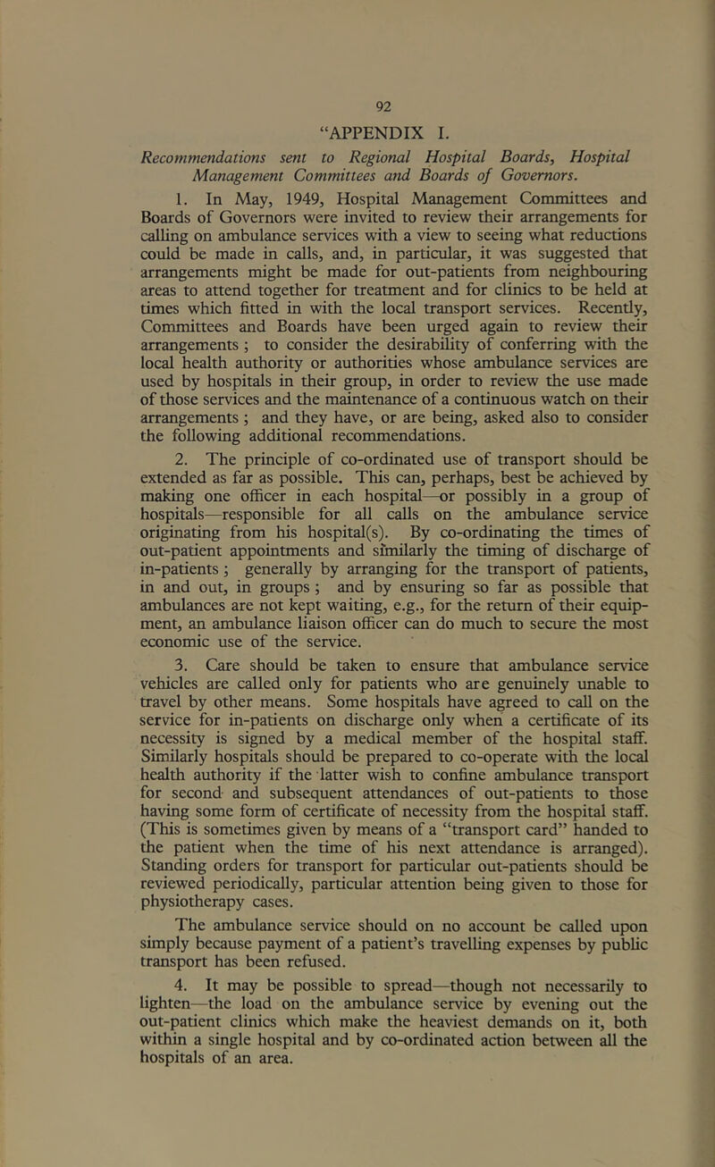 “APPENDIX I. Recommendations sent to Regional Hospital Boards, Hospital Management Committees and Boards of Governors. 1. In May, 1949, Hospital Management Committees and Boards of Governors were invited to review their arrangements for calling on ambulance services with a view to seeing what reductions could be made in calls, and, in particular, it was suggested that arrangements might be made for out-patients from neighbouring areas to attend together for treatment and for clinics to be held at times which fitted in with the local transport services. Recently, Committees and Boards have been urged again to review their arrangements; to consider the desirability of conferring with the local health authority or authorities whose ambulance services are used by hospitals in their group, in order to review the use made of those services and the maintenance of a continuous watch on their arrangements ; and they have, or are being, asked also to consider the following additional recommendations. 2. The principle of co-ordinated use of transport should be extended as far as possible. This can, perhaps, best be achieved by making one officer in each hospital—or possibly in a group of hospit^s—responsible for all calls on the ambulance service originating from his hospital(s). By co-ordinating the times of out-patient appointments and similarly the timing of discharge of in-patients; generally by arranging for the transport of patients, in and out, in groups ; and by ensuring so far as possible that ambulances are not kept waiting, e.g., for the return of their equip- ment, an ambulance liaison officer can do much to secure the most economic use of the service. 3. Care should be taken to ensure that ambulance service vehicles are called only for patients who are genuinely unable to travel by other means. Some hospitals have agreed to call on the service for in-patients on discharge only when a certificate of its necessity is signed by a medical member of the hospital staff. Similarly hospitals should be prepared to co-operate with the local health authority if the latter wish to confine ambulance transport for second and subsequent attendances of out-patients to those having some form of certificate of necessity from the hospital staff. (This is sometimes given by means of a “transport card” handed to the patient when the time of his next attendance is arranged). Standing orders for transport for particular out-patients should be reviewed periodically, particular attention being given to those for physiotherapy cases. The ambulance service should on no account be called upon simply because payment of a patient’s travelling expenses by public transport has been refused. 4. It may be possible to spread—though not necessarily to lighten—the load on the ambulance service by evening out the out-patient clinics which make the heaviest demands on it, both within a single hospital and by co-ordinated action between all the hospitals of an area.