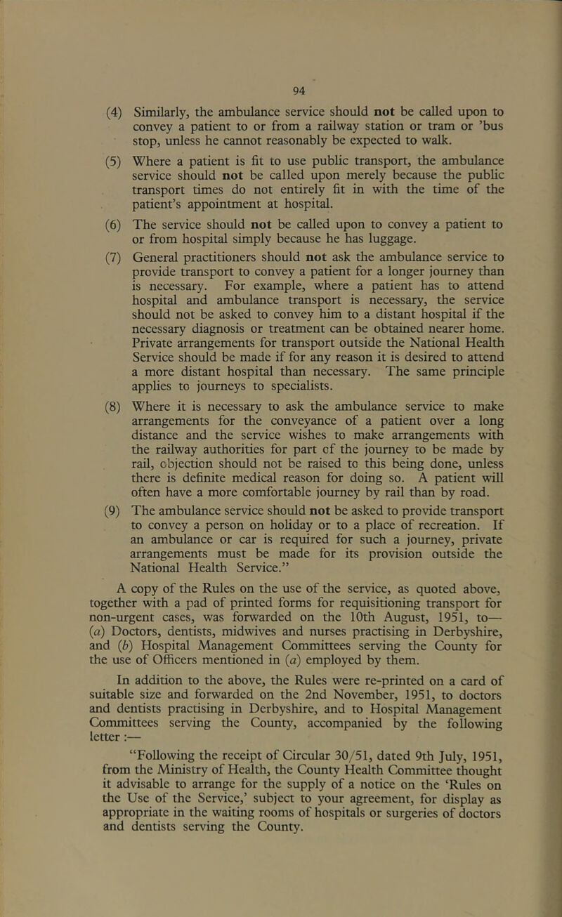 (4) Similarly, the ambulance service should not be called upon to convey a patient to or from a railway station or tram or ’bus stop, unless he cannot reasonably be expected to walk. (5) Where a patient is fit to use public transport, the ambulance service should not be called upon merely because the pubhc transport times do not entirely fit in with the time of the patient’s appointment at hospital. (6) The service should not be called upon to convey a patient to or from hospital simply because he has luggage. (7) General practitioners should not ask the ambulance service to provide transport to convey a patient for a longer journey than is necessary. For example, where a patient has to attend hospital and ambulance transport is necessary, the service should not be asked to convey him to a distant hospital if the necessary diagnosis or treatment can be obtained nearer home. Private arrangements for transport outside the National Health Service should be made if for any reason it is desired to attend a more distant hospital than necessary. The same principle appHes to journeys to specialists. (8) Where it is necessary to ask the ambulance service to make arrangements for the conveyance of a patient over a long distance and the service wishes to make arrangements with the railway authorities for part of the journey to be made by rail, objection should not be raised to this being done, unless there is definite medical reason for doing so. A patient will often have a more comfortable journey by rail than by road. (9) The ambulance service should not be asked to provide transport to convey a person on hoHday or to a place of recreation. If an ambulance or car is required for such a journey, private arrangements must be made for its provision outside the National Health Service.” A copy of the Rules on the use of the service, as quoted above, together with a pad of printed forms for requisitioning transport for non-urgent cases, was forwarded on the 10th August, 1951, to— (a) Doctors, dentists, midwives and nurses practising in Derbyshire, and (b) Hospital Management Committees serving the Cotmty for the use of Officers mentioned in (a) employed by them. In addition to the above, the Rules were re-printed on a card of suitable size and forwarded on the 2nd November, 1951, to doctors and dentists practising in Derbyshire, and to Hospital Management Committees serving the County, accompanied by the following letter:— “Following the receipt of Circular 30/51, dated 9th July, 1951, from the Ministry of Health, the County Health Committee thought it advisable to arrange for the supply of a notice on the ‘Rules on the Use of the Service,’ subject to your agreement, for display as appropriate in the waiting rooms of hospitals or surgeries of doctors and dentists serving the County.