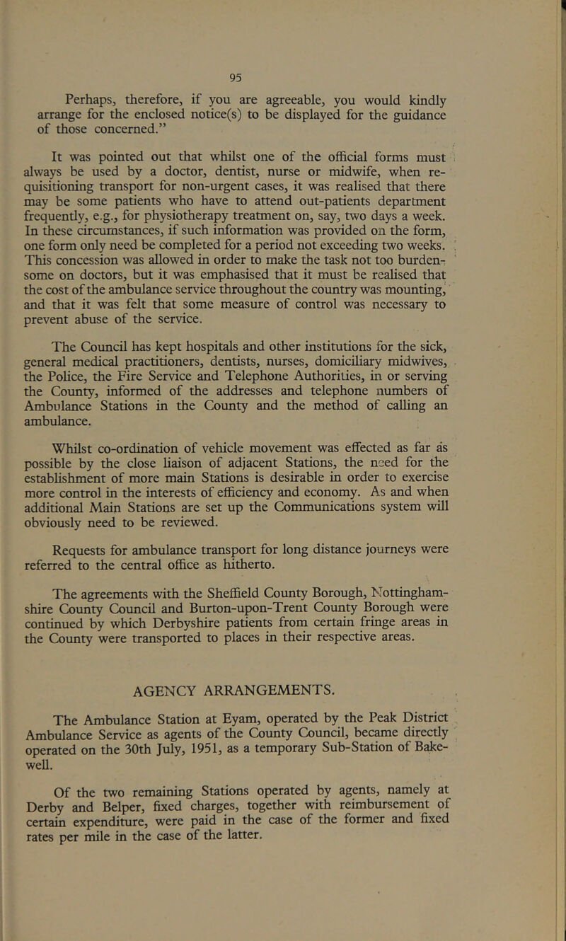 Perhaps, therefore, if you are agreeable, you would kindly arrange for the enclosed notice(s) to be displayed for the guidance of those concerned.” It was pointed out that whilst one of the official forms must . always be used by a doctor, dentist, nurse or midwife, when re- quisitioning transport for non-urgent cases, it was realised that there may be some patients who have to attend out-patients department frequently, e.g., for physiotherapy treatment on, say, two days a week. In these circumstances, if such information was provided on the form, one form only need be completed for a period not exceeding two weeks. ' This concession was allowed in order to make the task not too burden- some on doctors, but it was emphasised that it must be realised that the cost of the ambulance service throughout the country was mounting^ and that it was felt that some measure of control was necessary to prevent abuse of the service. The Council has kept hospitals and other institutions for the sick, general medical practitioners, dentists, nurses, domiciliary midwives, the Police, the Fire Service and Telephone Authorities, in or serving the County, informed of the addresses and telephone numbers of Ambulance Stations in the County and the method of calling an ambulance. Whilst co-ordination of vehicle movement was effected as far as possible by the close liaison of adjacent Stations, the need for the establishment of more main Stations is desirable in order to exercise more control in the interests of efficiency and economy. As and when additional Main Stations are set up the Communications system will obviously need to be reviewed. Requests for ambulance transport for long distance journeys were referred to the central office as hitherto. The agreements with the Sheffield County Borough, Nottingham- shire County Council and Burton-upon-Trent County Borough were continued by which Derbyshire patients from certain fringe areas in the County were transported to places in their respective areas. AGENCY ARRANGEMENTS. The Ambulance Station at Eyam, operated by the Peak District Ambulance Service as agents of the County Council, became directly operated on the 30th July, 1951, as a temporary Sub-Station of Bake- well. Of the two remaining Stations operated by agents, namely at Derby and Belper, fixed charges, together with reimbursement of certain expenditure, were paid in the case of the former and fixed rates per mile in the case of the latter.