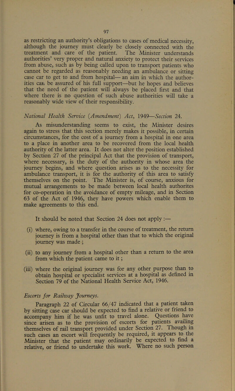 as restricting an authority’s obligations to cases of medical necessity, although the journey must clearly be closely connected with the treatment and care of the patient. The Minister understands authorities’ very proper and natural anxiety to protect their services from abuse, such as by being called upon to transport patients who cannot be regarded as reasonably needing an ambulance or sitting case car to get to and from hospital— an aim in which the author- ities can be assured of his full support—but he hopes and believes that the need of the patient will always be placed first and that where there is no question of such abuse authorities will take a reasonably wide view of their responsibility. National Health Service {Amendment) Act, 1949—Section 24. As misunderstanding seems to exist, the Minister desires again to stress that this section merely makes it possible, in certain circumstances, for the cost of a journey from a hospital in one area to a place in another area to be recovered from the local health authority of the latter area. It does not alter the position established by Section 27 of the principal Act that the provision of transport, where necessary, is the duty of the authority in whose area the journey begins, and where question arises as to the necessity for ambulance transport, it is for the authority of this area to satisfy themselves on the point. The Minister is, of course, anxious for mutual arrangements to be made between local health authorites for co-operation in the avoidance of empty mileage, and in Section 63 of the Act of 1946, they have powers which enable them to make agreements to this end. It should be noted that Section 24 does not apply:— (i) where, owing to a transfer in the course of treatment, the return journey is from a hospital other than that to which the original journey was made; (ii) to any journey from a hospital other than a return to the area from which the patient came to it; (iii) where the original journey was for any other purpose than to obtain hospital or specialist services at a hospital as defined in Section 79 of the National Health Service Act, 1946. Escorts for Railway Journeys. Paragraph 22 of Circular (itJAl indicated that a patient taken by sitting case car should be expected to find a relative or friend to accompany him if he was unfit to travel alone. Questions have since arisen as to the provision of escorts for patients availing themselves of rail transport provided under Section 27. Though in such cases an escort will frequently be required, it appears to the Minister that the patient may ordinarily be expected to find a relative, or friend to vmdertake this work. Where no such person