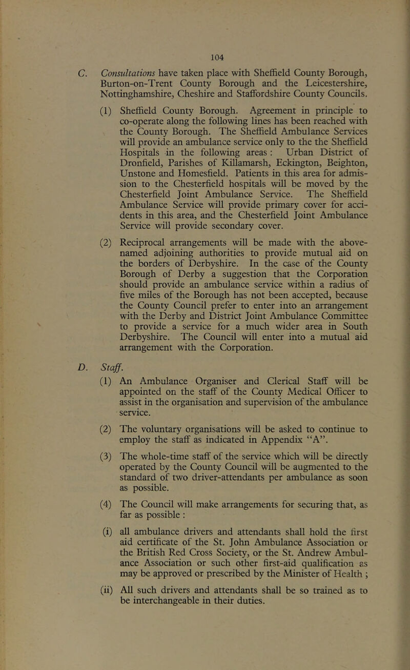 C. Consultations have taken place with Sheffield County Borough, Burton-on-Trent County Borough and the Leicestershire, Nottinghamshire, Cheshire and Staffordshire County Councils. (1) Sheffield County Borough. Agreement in principle to co-operate along the following lines has been reached with the County Borough. The Sheffield Ambulance Services will provide an ambulance service only to the the Sheffield Hospitals in the following areas: Urban District of Dronfield, Parishes of Killamarsh, Eckington, Beighton, Unstone and Homesfield. Patients in this area for admis- sion to the Chesterfield hospitals will be moved by the Chesterfield Joint Ambulance Service. The Sheffield Ambulance Service will provide primary cover for acci- dents in this area, and the Chesterfield Joint Ambulance Service will provide secondary cover. (2) Reciprocal arrangements will be made with the above- named adjoining authorities to provide mutual aid on the borders of Derbyshire. In the case of the Coimty Borough of Derby a suggestion that the Corporation should provide an ambulance service within a radius of five miles of the Borough has not been accepted, because the County Council prefer to enter into an arrangement with the Derby and District Joint Ambulance Committee to provide a service for a much wider area in South Derbyshire. The Council wiU enter into a mutual aid arrangement with the Corporation. D. Staff. (1) An Ambulance Organiser and Clerical Staff will be appointed on the stdf of the County Medical Officer to assist in the organisation and supervision of the ambulance service. (2) The voluntary organisations will be asked to continue to employ the staff as indicated in Appendix “A”. (3) The whole-time staff of the service which will be directly operated by the County Covmcil will be augmented to the standard of two driver-attendants per ambulance as soon as possible. (4) The Coimcil will make arrangements for securing that, as far as possible : (i) all ambulance drivers and attendants shall hold the first aid certificate of the St. John Ambulance Association or the British Red Cross Society, or the St. Andrew Ambul- ance Association or such other first-aid qualification as may be approved or prescribed by the Minister of Health ; (ii) All such drivers and attendants shall be so trained as to be interchangeable in their duties.
