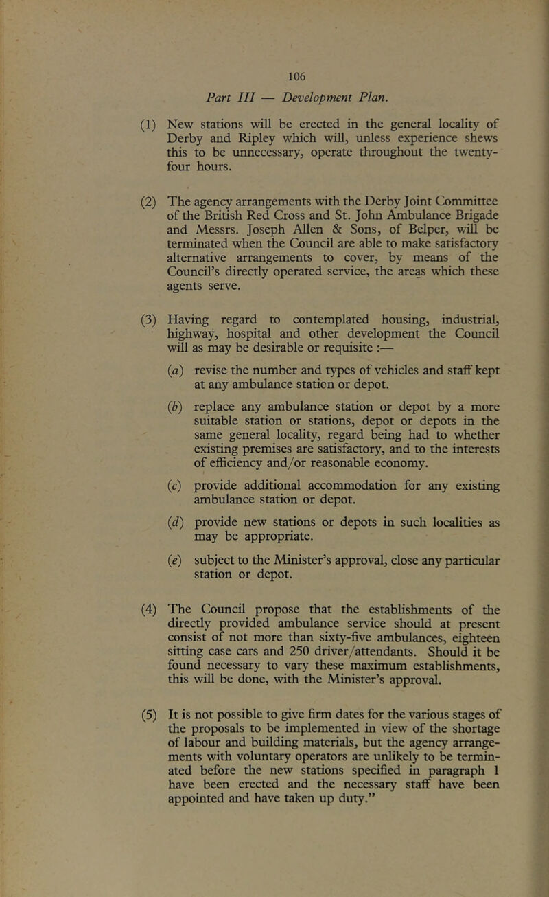 Part III — Development Plan. (1) New stations will be erected in the general locality of Derby and Ripley which will, unless experience shews this to be unnecessary, operate throughout the twenty- four hours. (2) The agency arrangements with the Derby Joint Committee of the British Red Cross and St. John Ambulance Brigade and Messrs. Joseph Allen & Sons, of Belper, will be terminated when the Covmcil are able to make satisfactory alternative arrangements to cover, by means of the Council’s directly operated service, the areas which these agents serve. (3) Having regard to contemplated housing, industrial, highway, hospital and other development the Council will as may be desirable or requisite :— (a) revise the number and types of vehicles and staff kept at any ambulance station or depot. {b) replace any ambulance station or depot by a more suitable station or stations, depot or depots in the same general locality, regard being had to whether existing premises are satisfactory, and to the interests of efficiency and/or reasonable economy. (c) provide additional accommodation for any existing ambulance station or depot. (d) provide new stations or depots in such localities as may be appropriate. (e) subject to the Minister’s approval, close any particular station or depot. (4) The Council propose that the establishments of the directly provided ambulance service should at present consist of not more than sixty-five ambulances, eighteen sitting case cars and 250 driver/attendants. Should it be found necessary to vary these maximum establishments, this will be done, with the Minister’s approval. (5) It is not possible to give firm dates for the various stages of the proposals to be implemented in view of the shortage of labour and building materials, but the agency arrange- ments with voluntary operators are unlikely to be termin- ated before the new stations specified in paragraph 1 have been erected and the necessary staff have been appointed and have taken up duty.”