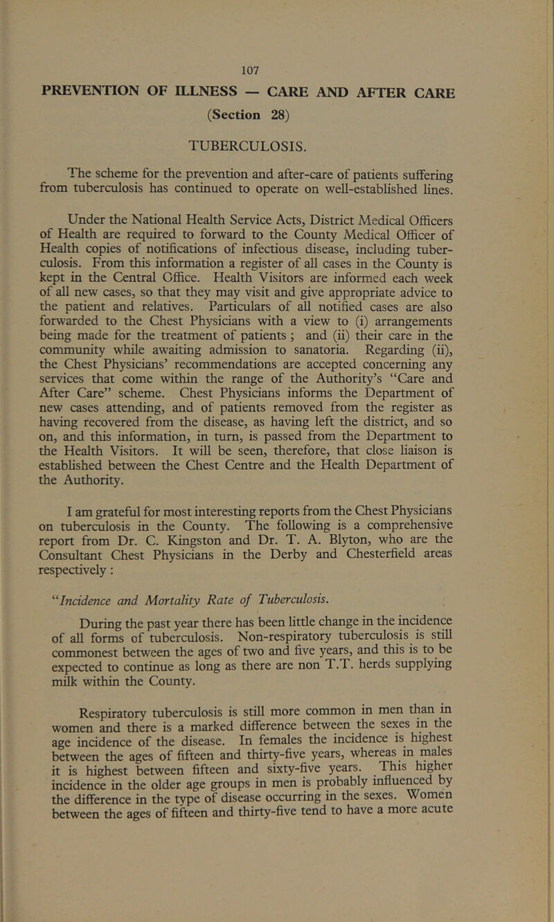 PREVENTION OF ILLNESS — CARE AND AFTER CARE (Section 28) TUBERCULOSIS. The scheme for tLe prevention and after-care of patients suffering from tuberculosis has continued to operate on well-established lines. Under the National Health Service Acts, District Medical Officers of Health are required to forward to the County Medical Officer of Health copies of notifications of infectious disease, including tuber- culosis. From this information a register of all cases in the County is kept in the Central Office. Health Visitors are informed each week of all new cases, so that they may visit and give appropriate advice to the patient and relatives. Particulars of ^ notified cases are also forwarded to the Chest Physicians with a view to (i) arrangements being made for the treatment of patients; and (ii) their care in the community while awaiting admission to sanatoria. Regarding (ii), the Chest Physicians’ recommendations are accepted concerning any services that come within the range of the Authority’s “Care and After Care” scheme. Chest Physicians informs the Department of new cases attending, and of patients removed from the register as having recovered from the disease, as having left the district, and so on, and this information, in turn, is passed from the Department to the Health Visitors. It will be seen, therefore, that close liaison is established between the Chest Centre and the Health Department of the Authority. I am grateful for most interesting reports from the Chest Physicians on tuberculosis in the County. The following is a comprehensive report from Dr. C. Kingston and Dr. T. A. Blyton, who are the Consultant Chest Physicians in the Derby and Chesterfield areas respectively: Incidence and Mortality Rate of Tuberculosis. During the past year there has been little change in the incidence of all forms of tuberculosis. Non-respiratory tuberculosis is still commonest between the ages of two and five years, and this is to be expected to continue as long as there are non T.T. herds supplying milk within the County. Respiratory tuberculosis is still more common in men than in women and there is a marked difference between the sexes in the age incidence of the disease. In females the incidence is highest between the ages of fifteen and thirty-five years, whereas in males it is highest between fifteen and sixty-five years. This higl^t incidence in the older age groups in men is probably influe^ed by the difference in the type of disease occurring in the sexes. Women between the ages of fifteen and thirty-five tend to have a more acute