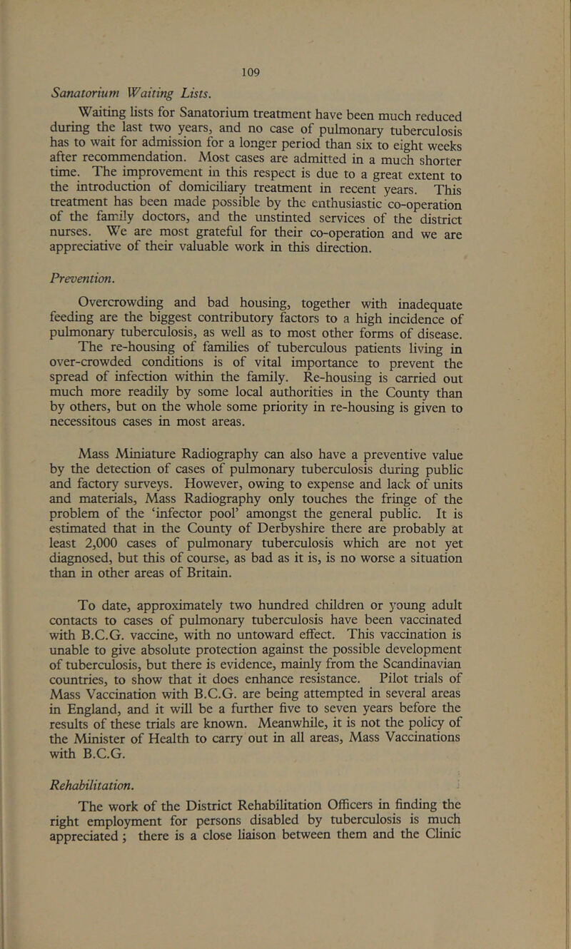 Sanatorium Waiting Lists. Waiting lists for Sanatorium treatment have been much reduced during the last two years, and no case of pulmonary tuberculosis has to wait for admission for a longer period than six to eight weeks after recommendation. Most cases are admitted in a much shorter time. The improvement in this respect is due to a great extent to the introduction of domicihary treatment in recent years. This treatment has been made possible by the enthusiastic co-operation of the family doctors, and the unstinted services of the district nurses. We are most grateful for their co-operation and we are appreciative of their valuable work in this direction. Prevention. Overcrowding and bad housing, together with inadequate feeding are the biggest contributory factors to a high incidence of pulmonary tuberculosis, as well as to most other forms of disease. The re-housing of families of tuberculous patients living in over-crowded conditions is of vital importance to prevent the spread of infection within the family. Re-housing is carried out much more readily by some local authorities in the County than by others, but on the whole some priority in re-housing is given to necessitous cases in most areas. Mass Miniature Radiography can also have a preventive value by the detection of cases of pulmonary tuberculosis during public and factory surveys. However, owing to expense and lack of units and materials. Mass Radiography only touches the fringe of the problem of the ‘infector pool’ amongst the general public. It is estimated that in the County of Derbyshire there are probably at least 2,000 cases of pulmonary tuberculosis which are not yet diagnosed, but this of course, as bad as it is, is no worse a situation than in other areas of Britain. To date, approximately two hundred children or j^oimg adult contacts to cases of pulmonary tuberculosis have been vaccinated with B.C.G. vaccine, with no untoward effect. This vaccination is unable to give absolute protection against the possible development of tuberculosis, but there is evidence, mainly from the Scandinavian countries, to show that it does enhance resistance. Pilot trials of Mass Vaccination with B.C.G. are being attempted in several areas in England, and it will be a further five to seven years before the results of these trials are known. Meanwhile, it is not the policy of the Minister of Health to carry out in all areas, Mass Vaccinations with B.C.G. Rehabilitation. i The work of the District Rehabilitation Officers in finffing the right employment for persons disabled by tuberculosis is much appreciated; there is a close liaison between them and the Clinic