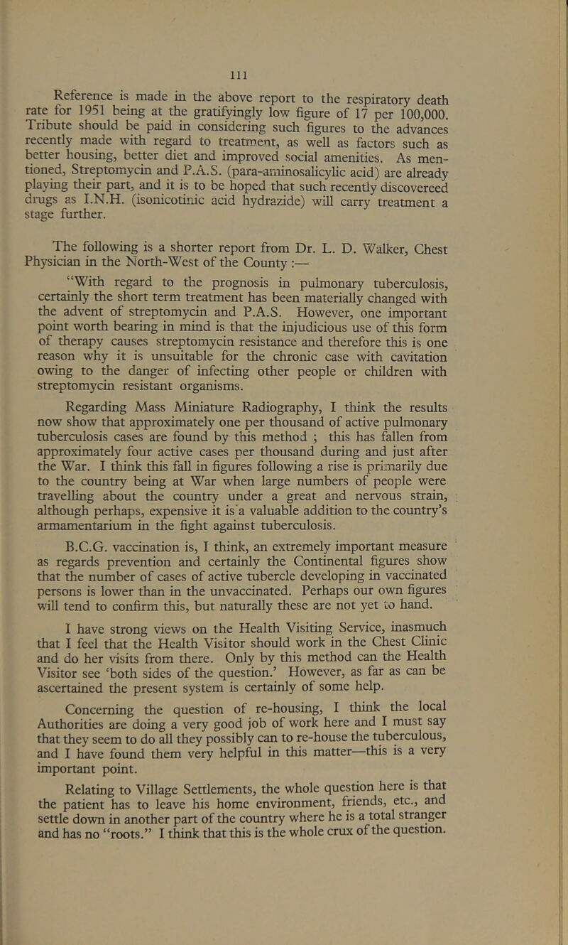Reference is made in the above report to the respiratory death rate for 1951 being at the gratifyingly low figure of 17 per 100,000. Tribute should be paid in considering such figures to the advances recently made with reg^d to treatment, as well as factors such as better housing, better diet and improved social amenities. As men- tioned, Streptomycin and P.A.S. (para-aminosahcylic acid) are already playing their part, and it is to be hoped that such recently discovereed dmgs as I.N.H. (isonicotinic acid hydrazide) will carry treatment a stage further. The following is a shorter report from Dr. L. D. Walker, Chest Physician in the North-West of the Cotmty :— “With regard to tlie prognosis in pulmonary tuberculosis, certainly the short term treatment has been materially changed with the advent of streptomycin and P.A.S. However, one important point worth bearing in mind is that the injudicious use of this form of therapy causes streptomycin resistance and therefore this is one reason w% it is unsuitable for the chronic case with cavitation owing to the danger of infecting other people or children with streptomycin resistant organisms. Regarding Mass Miniature Radiography, I thiiik the results now show that approximately one per thousand of active pulmonary tuberculosis cases are found by this method •, this has fallen from approximately four active cases per thousand during and just after the War. I think this fall in figures following a rise is primarily due to the country being at War when large numbers of people were travelling about the country under a great and nervous strain, although perhaps, expensive it is'a valuable addition to the country’s armamentarium in the fight against tuberculosis. B.C.G. vaccination is, I think, an extremely important measure as regards prevention and certainly the Continental figures show that the number of cases of active tubercle developing in vaccinated persons is lov/er than in the unvaccinated. Perhaps our own figures will tend to confirm this, but naturally these are not yet to hand. I have strong views on the Health Visiting Service, inasmuch that I feel that the Health Visitor should work in the Chest Clinic and do her visits from there. Only by this method can the Health Visitor see ‘both sides of the question.’ However, as far as can be ascertained the present system is certainly of some help. Concerning the question of re-housing, I think the local Authorities are doing a very good job of work here and I must say that they seem to do all they possibly can to re-house the tuberculous, and I have found them very helpful in this matter—this is a very important point. Relating to Village Settlements, the whole question here is th^ the patient has to leave his home environment, friends, etc., and settle down in another part of the country where he is a total stranger and has no “roots.” I think that this is the whole crux of the question.