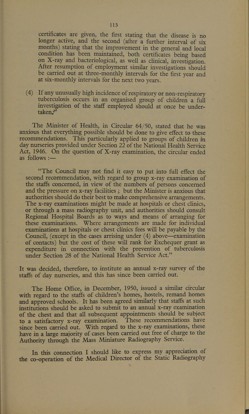 certificates are given, the first stating that the disease is no longer active, and the second (after a furtlier interval of six months) stating that the improvement in the general and local condition has been maintained, both certificates being based on X-ray and bacteriological, as well as clinical, investigation. After resumption of employment similar investigations should be carried out at three-monthly intervals for the first year and at six-monthly intervals for the next two years. (4) If any tmusually high incidence of respiratory or non-respiratory tuberculosis occurs in an organised group of children a full investigation of the stalf employed should at once be under- taken,'’ The Minister of Health, in Circular 64/50, stated that he was anxious that everything possible should be done to give effect to these recommendations. This particularly applied to groups of children in day nurseries provided under Section 22 of the National Health Service Act, 1946. On the question of X-ray examination, the circular ended as follows :— “The Council may not find it easy to put into full effect the second recommendation, with regard to group x-ray examination of the staffs concerned, in view of the numbers of persons concerned and the pressure on x-ray facihties ; but the Minister is anxious that authorities should do their best to make comprehensive arrangements. The x-ray examinations might be made at hospitals or chest clinics, or through a mass radiography unit, and authorities should consult Regional Hospital Boards as to ways and means of arranging for these examinations. Where arrangements are made for individual examinations at hospitals or chest clinics fees will be payable by the Council, (except in the cases arrising under (4) above—examination of contacts) but the cost of these will rank for Exchequer grant as expenditure in connection with the prevention of tuberculosis vmder Section 28 of the National Health Service Act.” It was decided, therefore, to institute an annual x-ray survey of the staffs of day nurseries, and this has since been carried out. The Home Office, in December, 1950, issued a similar circular with regard to the staife of children’s homes, hostels, remand homes and approved schools. It has been agreed similarly that staffs at such institutions should be asked to submit to an annual x-ray examination of the chest and that all subsequent appointments should be subject to a satisfactory x-ray examination. These recommendations have since been carried out. With regard to the x-ray examinations, these have in a large majority of cases been carried out free of charge to the Authority through the Mass Miniature Radiography Service. In this connection I should like to express my appreciation of the co-operation of the Medical Director of the Static Radiography