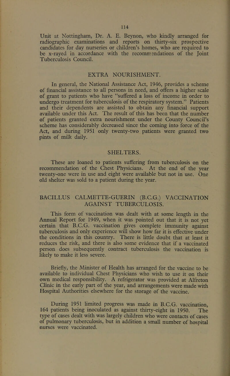 Unit at Nottingham, Dr. A. E. Beynon, who kindly arranged for radiographic examinations and reports on thirty-six prospective candidates for day nurseries or children’s homes, who are required to be x-rayed in accordance with the recommendations of the Joint Tuberculosis Council. EXTRA NOURISHMENT. In general, the National Assistance Act, 1946, provides a scheme of financial assistance to all persons in need, and offers a higher scale of grant to patients who have “suffered a loss of income in order to undergo treatment for tuberculosis of the respiratory system.” Patients and their dependents are assisted to obtain any financial support available under this Act. The result of this has been that the number of patients granted extra nourishment under the County Council’s scheme has considerably decreased since the coming into force of the Act, and during 1951 only twenty-two patients were granted two pints of milk daily. SHELTERS. These are loaned to patients suffering from tuberculosis on the recommendation of the Chest Physicians. At the end of the year twenty-one were in use and eight were available but not in use. One old shelter was sold to a patient during the year. BACILLUS CALMETTE-GUERIN (B.C.G.) VACCINATION AGAINST TUBERCULOSIS. This form of vaccination was dealt with at some length in the Annual Report for 1949, when it was pointed out that it is not yet certain that B.C.G. vaccination gives complete immunity against tuberculosis and only experience will show how far it is effective under the conditions in this coimtry. There is little doubt that at least it reduces the risk, and there is also some evidence that if a vaccinated person does subsequently contract tuberculosis the vaccination is likely to make it less severe. Briefly, the Minister of Health has arranged for the vaccine to be available to individual Chest Physicians who wish to use it on their own medical responsibility. A refrigerator was provided at Alfreton Clinic in the early part of the year, and arrangements were made with Hospital Authorities elsewhere for the storage of the vaccine. During 1951 limited progress was made in B.C.G. vaccination, 164 patients being inoculated as against thirty-eight in 1950. The type of cases dealt witii was largely children who were contacts of cases of pulmonary tuberculosis, but in addition a small number of hospital nurses were vaccinated.