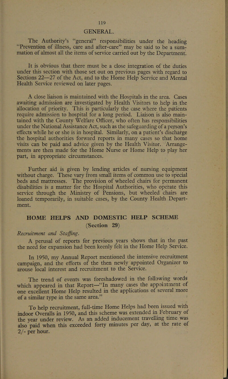 GENERAL. The Aut±iority’s “general” responsibilities under the heading “Prevention of illness, care and after-care” may be said to be a sum- mation of almost all the items of service carried out by the Department. It is obvious that there must be a close integration of the duties under this section with those set out on previous pages with regard to Sections 22—27 of the Act, and to the Home Help Service and Mental Health Service reviewed on later pages. A close liaison is maintained with the Hospitals in the area. Cases awaiting admission are investigated by Health Visitors to help in the allocation of priority. This is particularly the case where the patients require admission to hospital for a long period. Liaison is also main- tained with the County Welfare Officer, who often has responsibilities under the National Assistance Act, such as the safeguarding of a person’s effects while he or she is in hospital. Similarly, on a patient’s discharge the hospital authorities forward reports in many cases so that home visits can be paid and advice given by the Health Visitor. Arrange- ments are then made for the Home Nurse or Home Help to play her part, in appropriate circumstances. Ftirther aid is given by lending articles of nursing equipment without charge. These vary from small items of common use to special beds and mattresses. The provision of wheeled chairs for permanent disabilities is a matter for the Hospital Authorities, who opetate this service through the Ministry of Pensions, but wheeled chairs are loaned temporarily, in suitable cases, by the County Health Depart- ment. HOME HELPS AND DOMESTIC HELP SCHEME (Section 29) Recruitment and Staffing. A perusal of reports for previous years shows that in the past the need for expansion had been keenly felt in the Home Help Service. In 1950, my Annual Report mentioned the intensive recruitment campaign, and the efforts of the then newly appointed Organizer to arouse local interest and recruitment to the Service. The trend of events was foreshadowed in the following words which appeared in that Report—“In many cases the appointment of one excellent Home Help resulted in the applications of several more of a similar type in the same area.” - To help recruitment, full-time Home Helps had been issued with indoor Overalls in 1950, and this scheme was extended in February of the year under review. As an added inducement travelling time was also paid when this exceeded forty minutes per day, at the rate of 2/- per hour.