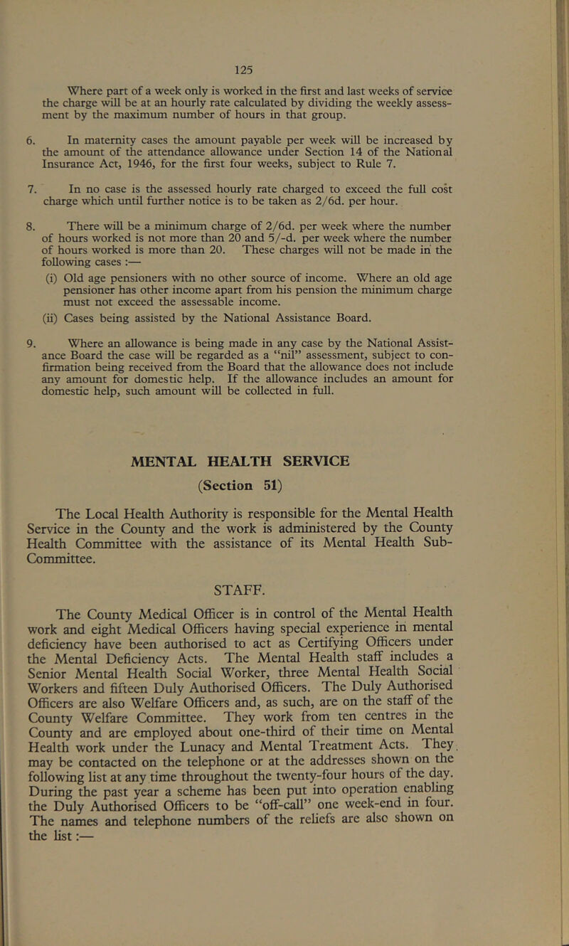 Where part of a week only is worked in the first and last weeks of service the charge will be at an hourly rate calculated by dividing the weekly assess- ment by the maximum number of hours in that group. 6. In maternity cases the amount payable per week will be increased by the amount of the attendance allowance under Section 14 of the National Insurance Act, 1946, for the first four weeks, subject to Rule 7. 7. In no case is the assessed hourly rate charged to exceed the full cost charge which tmtil further notice is to be taken as 2/6d. per hour. 8. There will be a minimum charge of 2/6d. per week where the number of hours worked is not more than 20 and 5/-d. per week where the number of hours worked is more than 20. These charges will not be made in' the following cases :— (i) Old age pensioners with no other source of income. Where an old age pensioner has other income apart from his pension the minimum charge must not exceed the assessable income. (ii) Cases being assisted by the National Assistance Board. 9. Where an allowance is being made in any case by the National Assist- ance Board the case will be regarded as a “nil” assessment, subject to con- firmation being received from the Board that the allowance does not include any amotmt for domestic help. If the allowance includes an amount for domestic help, such amount will be collected in full. MENTAL HEALTH SERVICE (Section 51) The Local Health Authority is responsible for the Mental Health Service in the County and the work is administered by the County Health Committee with the assistance of its Mental Health Sub- Committee. STAFF. The County Medical Officer is in control of the Mental Health work and eight Medical Officers having special experience in mental deficiency have been authorised to act as Certifying Officers under the Mental Deficiency Acts. The Mental Health staff includes a Senior Mental Health Social Worker, three Mental Health Social Workers and fifteen Duly Authorised Officers. The Duly Authorised Officers are also Welfare Officers and, as such, are on the staff of the County Welfare Committee. They work from ten centres in the Coimty and are employed about one-third of their time on Mental Health work under the Limacy and Mental Treatment Acts. They may be contacted on the telephone or at the addresses shown on the following List at any time throughout the twenty-four hours of the day. During the past year a scheme has been put into operation enabling the Duly Authorised Officers to be “off-call” one week-end in four. The names and telephone numbers of the reliefs are also shown on the list;—
