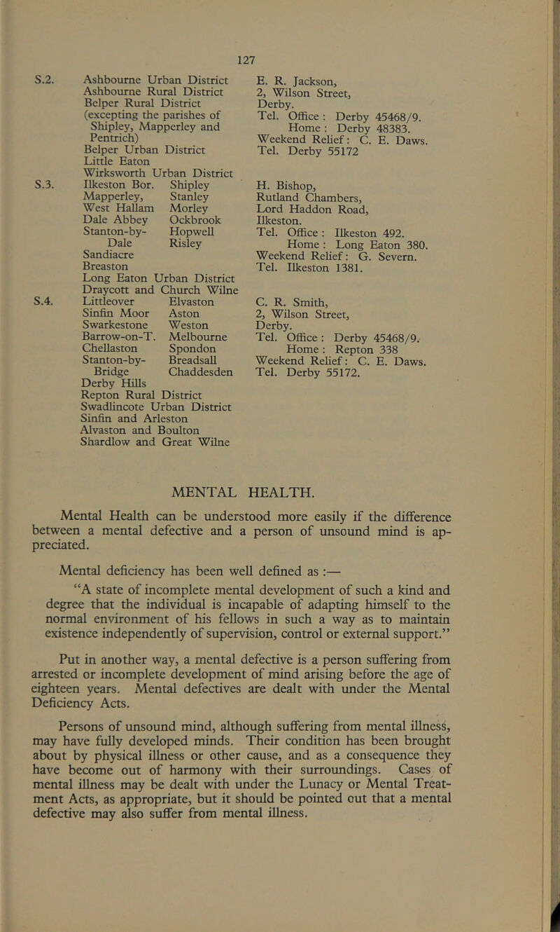 S.2. S.3. S.4. Ashbourne Urban District Ashbourne Rural District Helper Rural District (excepting the parishes of Shipley, Mapperley and Pentrich) Helper Urban District Little Eaton Wirksworth Urban District Ilkeston Hor. Shipley Mapperley, Stanley West Hallam Morley Dale Abbey Ockbrook Stanton-by- HopweU Dale Risley Sandiacre Hreaston Long Eaton Urban District Draycott and Church Wilne Littleover Elvaston Sinfin Moor Aston Swarkestone Weston Harrow-on-T. Melbourne Chellaston Spondon Stanton-by- Hreadsall Hridge Chaddesden Derby Hills Repton Rural District Swadlincote Urban District Sinfin and Arleston Alvaston and Houlton Shardlow and Great WUne E. R. Jackson, 2, Wilson Street, Derby. Tel. Office; Derby 45468/9. Home : Derby 48383. Weekend Relief: C. E. Daws. Tel. Derby 55172 H. Hishop, Rutland Chambers, Lord Haddon Road, Ilkeston. Tel. Office : Ilkeston 492. Home : Long Eaton 380. Weekend Rehef: G. Severn. Tel. Ilkeston 1381. C. R. Smith, 2, Wilson Street, Derby. Tel. Office: Derby 45468/9. Home : Repton 338 Weekend Relief: C. E. Daws. Tel. Derby 55172. MENTAL HEALTH. Mental Health can be understood more easily if the difference between a mental defective and a person of unsound mind is ap- preciated. Mental deficiency has been well defined as :— “A state of incomplete mental development of such a kind and degree that the individual is incapable of adapting himself to the normal environment of his fellows in such a way as to maintain existence independently of supervision, control or external support.” Put in another way, a mental defective is a person suffering from arrested or incomplete development of mind arising before tlie age of eighteen years. Mental defectives are dealt with under the Mental Deficiency Acts. Persons of tmsound mind, although suffering from mental illness, may have fully developed minds. Their condition has been brought about by physical illness or other cause, and as a consequence they have become out of harmony with their surroundings. Cases of mental illness may be dealt with under the Lunacy or Mental Treat- ment Acts, as appropriate, but it should be pointed out that a mental defective may also suffer from mental illness.