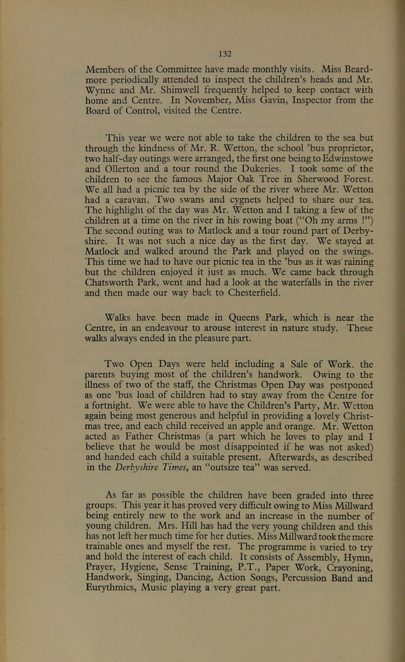 Members of the Committee have made monthly visits. Miss Beard- more periodically attended to inspect the children’s heads and Mr. Wynne and Mr. Shimwell frequently helped to keep contact with home and Centre. In November, Miss Gavin, Inspector from the Board of Control, visited the Centre. This year we were not able to take the children to the sea but through the kindness of Mr. R. Wetton, the school ’bus proprietor, two half-day outings were arranged, the first one being to Edwinstowe and Ollerton and a tour round the Dukeries. I took some of the children to see the famous Major Oak Tree in Sherwood Forest. We all had a picnic tea by the side of the river where Mr. Wetton had a caravan. Two swans and cygnets helped to share our tea. The highlight of the day was Mr. Wetton and I taking a few of the children at a time on the river in his rowing boat (“Oh my arms !”) The second outing was to Matlock and a tour round part of Derby- shire. It was not such a nice day as the first day. We stayed at Matlock and walked around the Park and played on the swings. This time we had to have our picnic tea in the ’bus as it was raining but the children enjoyed it just as much. We came back through Chatsworth Park, went and had a look at the waterfalls in the river and then made our way back to Chesterfield. Walks have been made in Queens Park, which is near the Centre, in an endeavour to arouse interest in nature study. These walks always ended in the pleasure part. Two Open Days were held including a Sale of Work, the parents buying most of the children’s handwork. Owing to the illness of two of the staff, the Christmas Open Day was postponed as one ’bus load of children had to stay away from the Centre for a fortnight. We were able to have the Children’s Party, Mr. Wetton again being most generous and helpful in providing a lovely Christ- mas tree, and each child received an apple and orange. Mr. Wetton acted as Father Christmas (a part which he loves to play and I believe that he would be most disappointed if he was not asked) and handed each child a suitable present. Afterwards, as described in the Derbyshire Times, an “outsize tea” was served. As far as possible the children have been graded into three groups. This year it has proved very difficult owing to Miss Millward being entirely new to the work and an increase in the number of young children. Mrs. Hill has had the very young children and this has not left her much time for her duties. Aliss Millward took the more trainable ones and myself the rest. The programme is varied to try and hold the interest of each child. It consists of Assembly, Hymn, Prayer, Hygiene, Sense Training, P.T., Paper Work, Crayoning, Handwork, Singing, Dancing, Action Songs, Percussion Band and Eurythmics, Music playing a very great part.