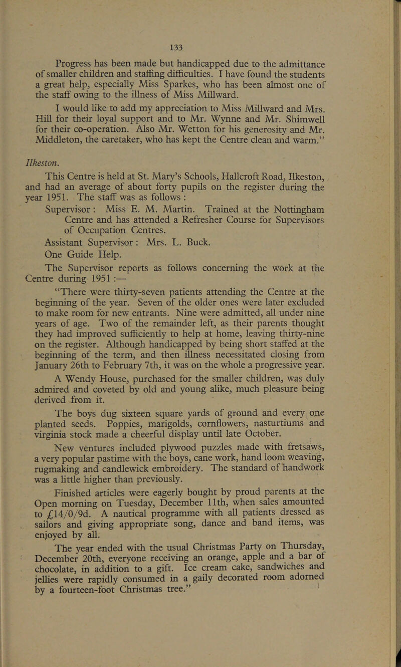 Progress has been made but handicapped due to the admittance of smaller children and staffing difficulties. I have fovmd the students a great help, especially Miss Sparkes, who has been almost one of the staff owing to the illness of Miss Mill ward. I would like to add my appreciation to Miss Mill ward and Mrs. Hill for their loyal support and to Mr. Wynne and Mr. Shimwell for their co-operation. Also Mr. Wetton for his generosity and Mr. Middleton, the caretaker, who has kept the Centre clean and warm.” Ilkeston. This Centre is held at St. Mary’s Schools, Hallcroft Road, Ilkeston, and had an average of about forty pupils on the register during the year 1951. The staff was as follows : Supervisor; Miss E. M. Martin. Trained at the Nottingham Centre and has attended a Refresher Course for Supervisors of Occupation Centres. Assistant Supervisor: Mrs. L. Buck. One Guide Help. The Supervisor reports as follows concerning the work at the Centre during 1951 :— “There were thirty-seven patients attending the Centre at the begiiming of the year. Seven of the older ones were later excluded to make room for new entrants. Nine were admitted, all under nine years of age. Two of the remainder left, as their parents thought they had improved sufficiently to help at home, leaving thirty-nine on the register. Although handicapped by being short staffed at the beginning of the term, and then illness necessitated closing from January 26th to February 7th, it was on the whole a progressive year. A Wendy House, piurchased for the smaller children, was duly admired and coveted by old and young alike, much pleasure being derived from it. The boys dug sixteen square yards of ground and every^one planted seeds. Poppies, marigolds, cornflowers, nasturtiums and Virginia stock made a cheerful display until late October. New ventures included pl5rwood puzzles made with fretsaws, a very popular pastime with the boys, cane work, hand loom weaving, rugmaking and candlewick embroidery. The standard of handwork was a Uttle higher than previously. Finished articles were eagerly bought by proud parents at the Open morning on Tuesday, December 11th, when sales amounted to £\A/Q/9d. A nautical programme with all patients dressed as sailors and giving appropriate song, dance and band items, was enjoyed by all. The year ended with the usual Christmas Party on Thursday, December 20th, everyone receiving an orange, apple and a bar of chocolate, in addition to a gift. Ice cream cake, sandwiches and jellies were rapidly consumed in a gaily decorated room adorned by a fourteen-foot Christmas tree.” '