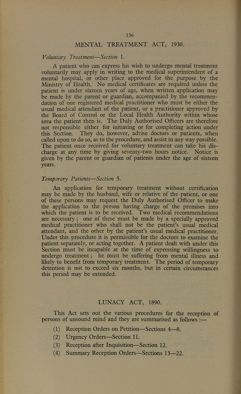MENTAL TREATMENT ACT, 1930. Voluntary Treatment—Section 1. A patient who can express his wish to undergo mental treatment voluntarily may apply in writing to the medical superintendent of a mental hospitd, or other place approved for the purpose by the Ministry of Hedth. No medical certificates are required unless the patient is under sixteen years of age, when written application may be made by the parent or guardian, accompanied by the recommen- dation of one registered medical practitioner who must be either the usual medical attendant of the patient, or a practitioner approved by the Board of Control or the Local Health Authority witW whose area the patient then is. The Duly Authorised Officers are therefore not responsible either for initiating or for completing action under this Section. They do, however, advise doctors or patients, when called upon to do so, as to the procedure, and assist in any way possible. The patient once received for voluntary treatment can take his dis- charge at any time by giving seventy-two hours notice. Notice is given by the parent or guardian of patients imder the age of sixteen years. Temporary Patients—Section 5. An appHcation for temporary treatment without certification may be made by the husband, wife or relative of the patient, or one of these persons may request the Duly Authorised Officer to make the application to the person having charge of the premises into which the patient is to be received. Two medical recommendations are necessary; one of these must be made by a specially approved medical practitioner who shall not be the patient’s usual medical attendant, and the other by the patient’s usual medical practitioner. Under this procedure it is permissible for the doctors to examine the patient separately, or acting together. A patient dealt with under this Section must be incapable at the time of expressing willingness to vmdergo treatment; he must be suffering from mental illness and likely to benefit from temporary treatment. The period of temporary detention is not to exceed six months, but in certain circumstances this period may be extended. LUNACY ACT, 1890. This Act sets out the various procedures for the reception of persons of unsound mind and they are summarised as follows :— (1) Reception Orders on Petition—Sections 4—8. (2) Urgency Orders—Section 11. (3) Reception after Inquisition—Section 12. (4) Summary Reception Orders—Sections 13—22.