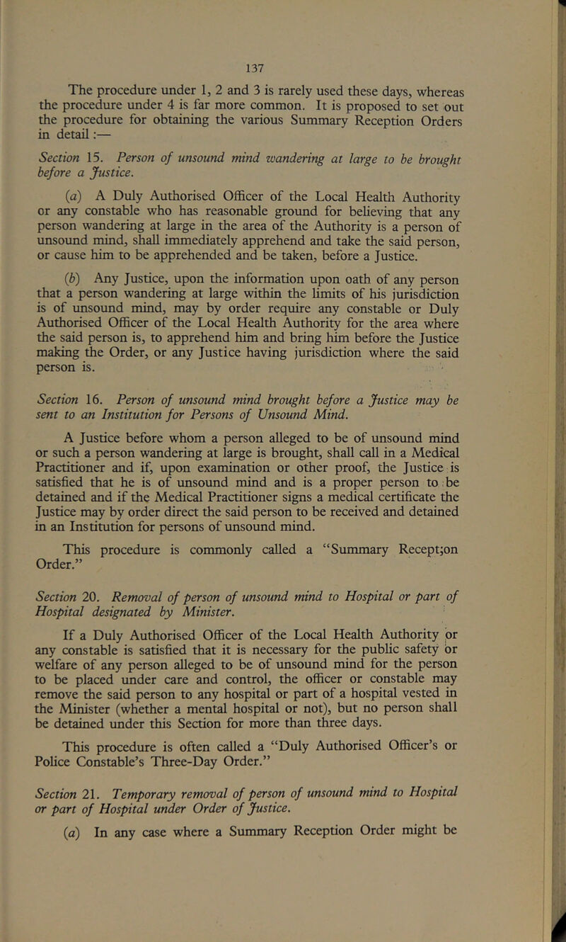 The procedure under 1, 2 and 3 is rarely used these days, whereas the procedure under 4 is far more common. It is proposed to set out the procedure for obtaining the various Summary Reception Orders in detail:— Section 15. Person of unsound mind wandering at large to be brought before a Justice. (a) A Duly Authorised Officer of the Local Health Authority or any constable who has reasonable ground for beheving that any person wandering at large in the area of the Authority is a person of unsound mind, shall immediately apprehend and take the said person, or cause him to be apprehended and be taken, before a Justice. (b) Any Justice, upon the information upon oath of any person that a person wandering at large within the limits of his jurisdiction is of unsound mind, may by order require any constable or Duly Authorised Officer of the Local Health Authority for the area where the said person is, to apprehend him and bring him before the Justice making the Order, or any Justice having jurisdiction where the said person is. Section 16. Person of unsound mind brought before a Justice may be sent to an Institution for Persons of Unsound Mind. A Justice before whom a person alleged to be of unsound mind or such a person wandering at large is brought, shall call in a Medical Practitioner and if, upon examination or other proof, the Justice is satisfied that he is of unsound mind and is a proper person to: be detained and if the Medical Practitioner signs a medical certificate the Justice may by order direct the said person to be received and detained in an Institution for persons of unsound mind. This procedure is commonly called a “Summary Recept;on Order.” Section 20. Removal of person of unsound mind to Hospital or part of Hospital designated by Minister. If a Duly Authorised Officer of the Local Health Authority ior any constable is satisfied that it is necessary for the public safety or welfare of any person alleged to be of unsound mind for the person to be placed under care and control, the officer or constable may remove the said person to any hospital or part of a hospital vested in the Minister (whether a mental hospital or not), but no person shall be detained under this Section for more than three days. This procedure is often called a “Duly Authorised Officer’s or Police Constable’s Three-Day Order.” Section 21. Temporary removal of person of unsound mind to Hospital or part of Hospital under Order of Justice. {a) In any case where a Summary Reception Order might be