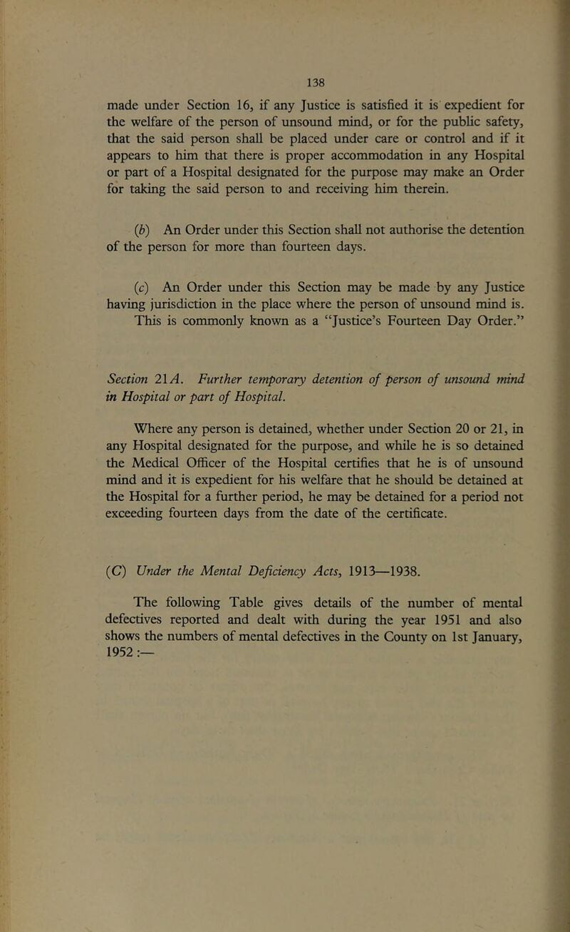 made under Section 16, if any Justice is satisfied it is expedient for the welfare of the person of unsound mind, or for the public safety, that the said person shall be placed under care or control and if it appears to him that there is proper accommodation in any Hospital or part of a Hospital designated for the purpose may make an Order for taking the said person to and receiving him therein. (b) An Order under this Section shall not authorise the detention of the person for more than fourteen days. (c) An Order under this Section may be made by any Justice having jurisdiction in the place where the person of unsound mind is. This is commonly known as a “Justice’s Fourteen Day Order.” Section 2\A. Further temporary detention of person of unsound mind in Hospital or part of Hospital. Where any person is detained, whether under Section 20 or 21, in any Hospital designated for the purpose, and while he is so detained the Medical Officer of the Hospital certifies that he is of unsound mind and it is expedient for his welfare that he should be detained at the Hospital for a further period, he may be detained for a period not exceeding fourteen days from the date of the certificate. (C) Under the Mental Deficiency Acts, 1913—1938. The following Table gives details of the number of mental defectives reported and dealt with during the year 1951 and also shows the numbers of mental defectives in the County on 1st January, 1952