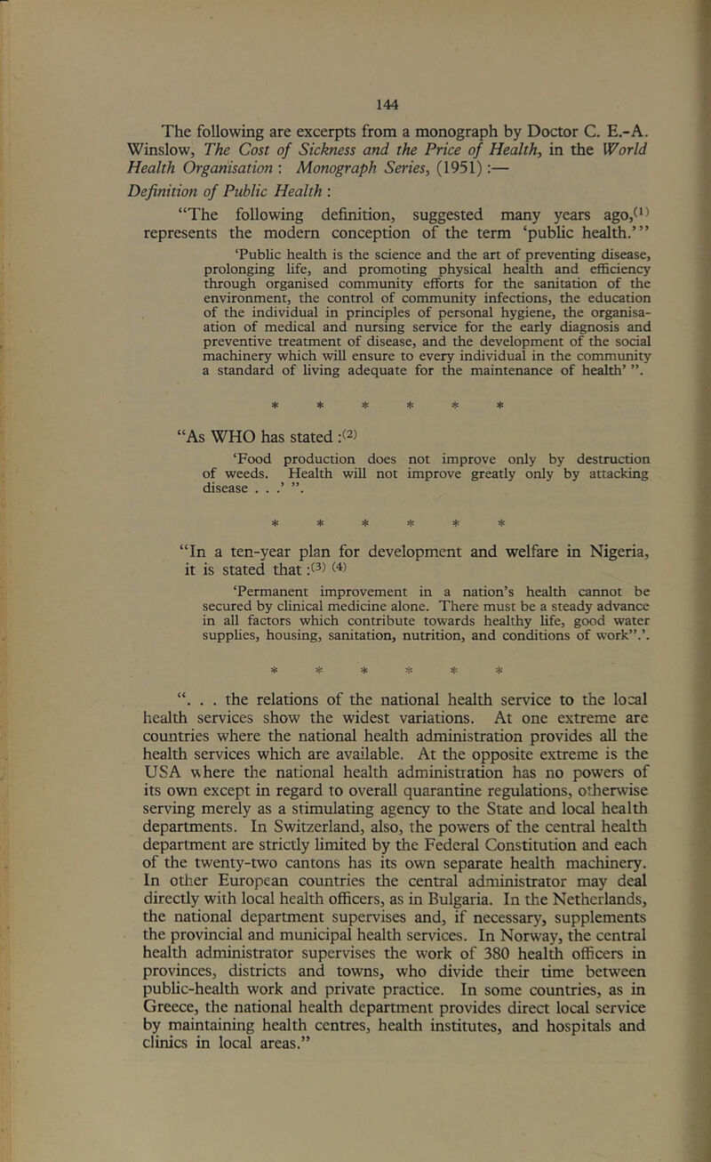 The following are excerpts from a monograph by Doctor C. E.-A. Winslow, The Cost of Sickness and the Price of Health, in the World Health Orgariisation : Monograph Series, (1951):— Definition of Public Health : “The following definition, suggested many years ago,^^^ represents the modern conception of the term ‘public health.’” ‘Public health is the science and the art of preventing disease, prolonging hfe, and promoting physical health and efficiency through organised community efforts for the sanitation of the environment, the control of community infections, the education , of the individual in principles of personal hygiene, the organisa- ation of medical and nursing service for the early diagnosis and preventive treatment of disease, and the development of the social machinery which will ensure to every individual in the community a standard of hving adequate for the maintenance of health’ ^ ^ 3|: “As WHO has stated :(2) ‘Food production does not improve only by destruction of weeds. Health will not improve greatly only by attacking disease . . .’ ”. * !(; * !)! * * “In a ten-year plan for development and welfare in Nigeria, it is stated that ‘Permanent improvement in a nation’s health cannot be secured by clinical medicine alone. There must be a steady advance in all factors which contribute towards healthy life, good water supphes, housing, sanitation, nutrition, and conditions of work”.’. =i= =i: * “. . . the relations of the national health service to the local health services show the widest variations. At one extreme are countries where the national health administration provides all the health services which are available. At the opposite extreme is the USA where the national health administration has no powers of its own except in regard to overall quarantine regulations, otherwise serving merely as a stimulating agency to the State and local health departments. In Switzerland, also, the powers of the central health department are strictly limited by the Federal Constitution and each of the twenty-two cantons has its own separate health machinery. In other European countries the central administrator may deal directly with local health officers, as in Bulgaria. In the Netherlands, the national department supervises and, if necessary, supplements the provincial and municipal health services. In Norw'ay, the central health administrator supervises the work of 380 health officers in provinces, districts and towns, who divide their time between public-health work and private practice. In some countries, as in Greece, the national health department provides direct local service by maintaining health centres, health institutes, and hospitals and clinics in local areas.”