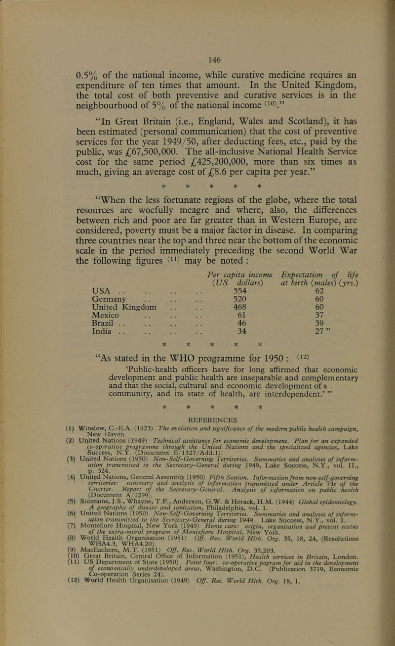 0.5% of the national income, while curative medicine requires an expenditure of ten times that amount. In the United I^gdom, the total cost of both preventive and curative services is in the neighbourhood of 5% of the national income oo)/’ “In Great Britain (i.e., England, Wales and Scotland), it has been estimated (personal communication) that the cost of preventive services for the year 1949/50, after deducting fees, etc., paid by the public, was ,((67,500,000. The all-inclusive National Health Service cost for the same period £425,200,000, more than six times as much, giving an average cost of £8.6 per capita per year.” :|c * * * “When the less fortunate regions of the globe, where the total resources are woefully meagre and where, also, the differences between rich and poor are far greater than in Western Europe, are considered, poverty must be a major factor in disease. In comparing three countries near the top and three near the bottom of the economic scale in the period immediately preceding the second World War the following figures may be noted : USA .. Germany United Kingdom Mexico Brazil .. India . . * Per capita income {US dollars) 554 520 468 61 46 34 * * * * Expectation of life at birth {males) {yrs.) 62 60 60 37 39 27 ” “As Stated in the WHO programme for 1950 : (^2) ‘Public-health officers have for long affirmed that economic development and public health are inseparable and complementary and that the social, cultural and economic development of a community, and its state of health, are interdependent.’ ” H-. * * * .1: REFERENCES (1) Winslow, C.-E.A. (1923) The evolution and significance of the modern public health campaign. New Haven. (2) United Nations (1949) Technical assistance for economic development. Plan for an expanded co-operative programme through the United Nations and the specialized agencies. Lake Success, N.Y. (Document E/1327/Add. 1). (3) United Nations (1950) Non-Self-Governing Territories. Summaries and analyses of inform- ation transmitted to the Secretary-General during 1949, Lake Success, N.Y., vol. II., p. 324. (4) United Nations, General Assembly (1950) Fifth Session. Information from non-self-governing territories: summary and analysis of information transmitted under Article 73c of the Cncrter. Report of the Secretary-General. Analysis of information on public health (Doemnent A/1299). (5) Simmons, J.S., Whayne, T.F., Anderson, G.W. & Horack, H.M. (1944) Global epidemiology. A geography of disease and sanitation, Philadelphia, vol. 1. (6) United Nations (1950) Non-Self-Governing Territories. Summaries and analyses of inform- ation transmitted to the Secretary-General during 1949. Lake Success, N.Y., vol. 1. (7) Montefiore Hospital, New York (1949) Home care: origin, organisation and present status of the extra-mural program of Montefiore Hospital, New York. (8) World Health Organisation (1951) Off. Rec. World Hlth. Org. 35, 18, 24, (Resolutions WHA4.3, WHA4.20). (9) MacEachern, M.T. (1951) Off. Rec. World Hlth. Org. 35,203. (10) Great Britain, Central Office of Information (1951), Health services in Britain, London. (11) US Department of State (1950) Point four: co-operative pogrom for aid in the development of economically underdeveloped areas, Washington, D.C. (Publication 3719, Economic Co-operation Series 24). (12) World Health Organisation (1949) Off. Rec. World Hlth. Org. 18, 1.