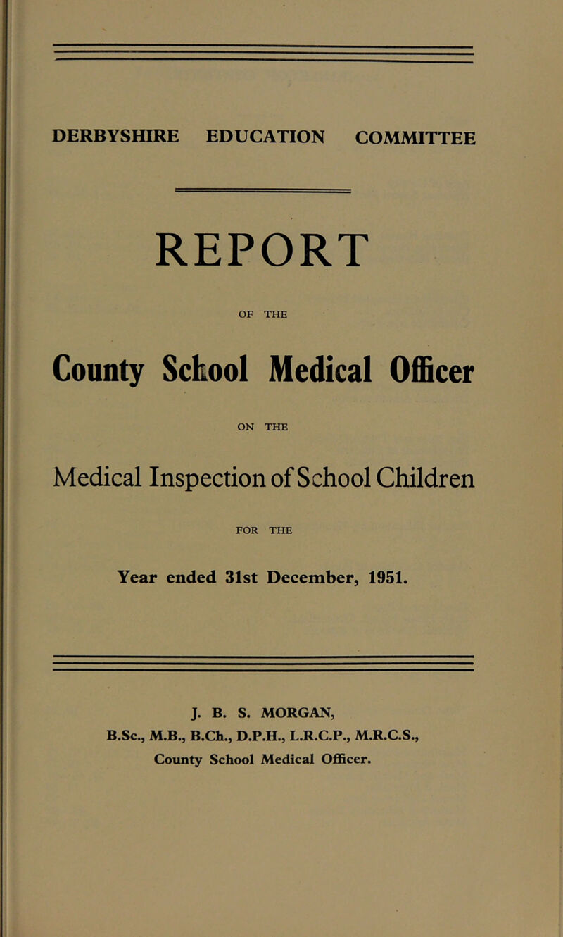 DERBYSHIRE EDUCATION COMMITTEE REPORT OF THE County Sckool Medical Officer ON THE Medical Inspection of School Children FOR THE Year ended 31st December, 1951. J. B. S. MORGAN, B.Sc., M.B., B.Ch., D.P.H., L.R.C.P., M.R.C.S., County School Medical OflScer.