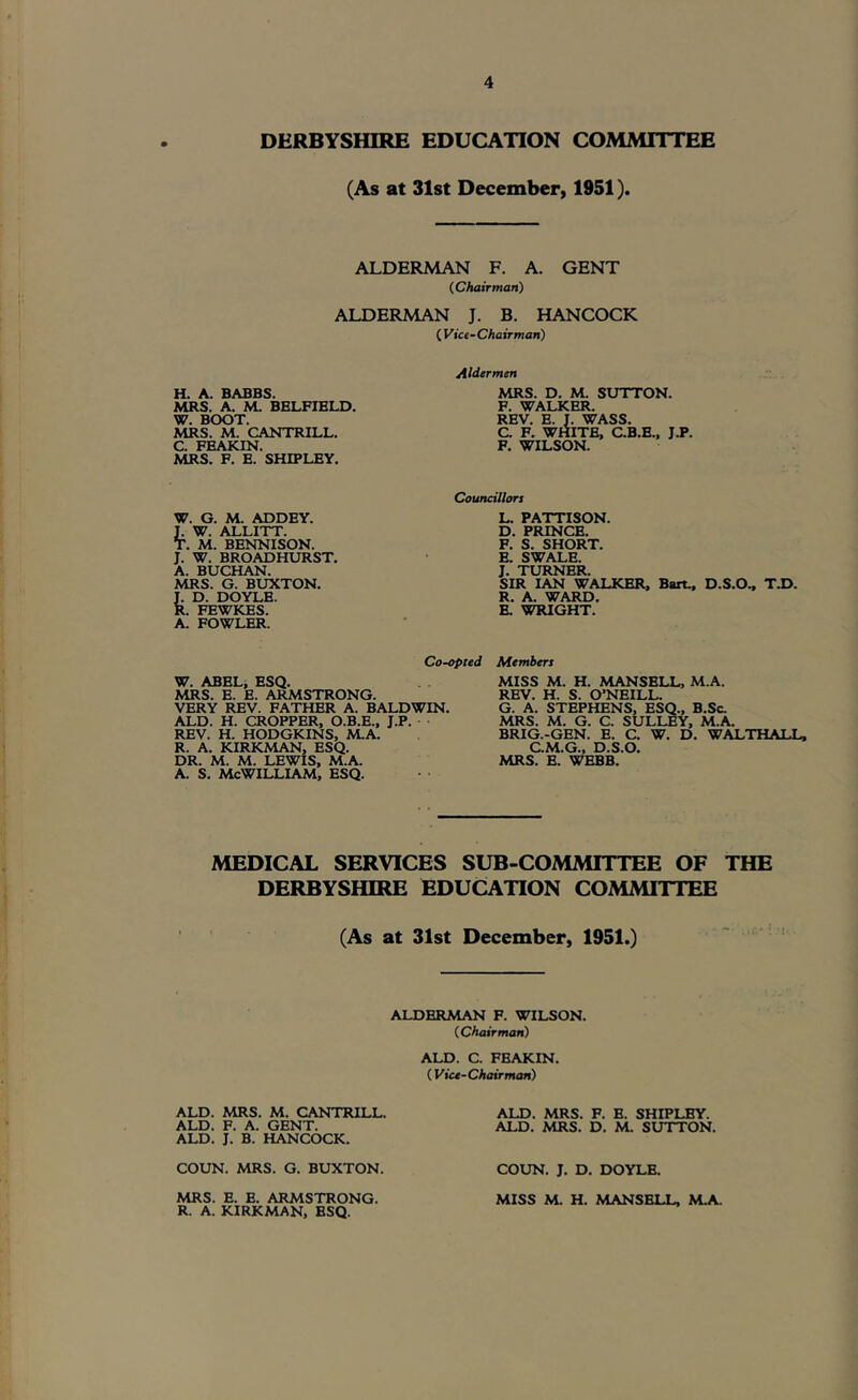 DERBYSHIRE EDUCATION COMMITTEE (As at 31st December, 1951). ALDERMAN F. A. GENT (Chairman) ALDERMAN J. B. HANCOCK ( yice-Chairman) H. A. BABBS. MRS. A. M. BELFIBLD. W. BOOT. MRS. M. CANTRILL. C. FBAKIN. MRS. F. E. SHIPLEY. Aldermen MRS. D. M. SUTTON. F. WALKER. REV. E. f. WASS. C. F. WHITE, C.B.E., JJP. F. WILSON. Councillors L. PATTISON. D. PRINCE. F. S. SHORT. E. SWALE. J. TURNER. SIR IAN WALKER, Bart., D.S.O., TJ>. R. A. WARD. E. WRIGHT. W. G. M. ADDEY. L W. ALLITT. T. M. BENNISON. J. W. BROADHURST. A. BUCHAN. MRS. G. BUXTON. T. D. DOYLE. R. FEWKES. A. FOWLER. Co-opted W. ABEL, ESQ. MRS. E. E. ARMSTRONG. VERY REV. FATHER A. BALDWIN. ALD. H. CROPPER, O.B.E., J.P. REV. H. HODGKINS, M.A. R. A. KIRKMAN, ESQ. DR. M. M. LEWIS, M.A. A. S. McWILLLAM, ESQ. Members MISS M. H. MANSELL, M.A. REV. H. S. O’NEILL. G. A. STEPHENS, ESQ., B.Sc. MRS. M. G. C. SULLEY, M.A. BRIG.-GEN. B. C. W. D. WALTHALL, CM.G., D.S.O. MRS. E. WEBB. MEDICAL SERVICES SUB-COMMITTEE OF THE DERBYSHIRE EDUCATION COMMITTEE (As at 31st December, 1951.) ALDERMAN F. WILSON. (Chairman) ALD. C. FBAKIN. (Vice-Chairman) ALD. MRS. M. CANTRILL. ALD. F. A. GENT. ALD. J. B. HANCOCK. COUN. MRS. G. BUXTON. MRS. E. B. ARMSTRONG. R. A. KIRKMAN, ESQ. ALD. MRS. F. B. SHIPLEY. ALD. MRS. D. M. SUTTON. COUN. J. D. DOYLE. MISS M. H. MANSELL, M.A.