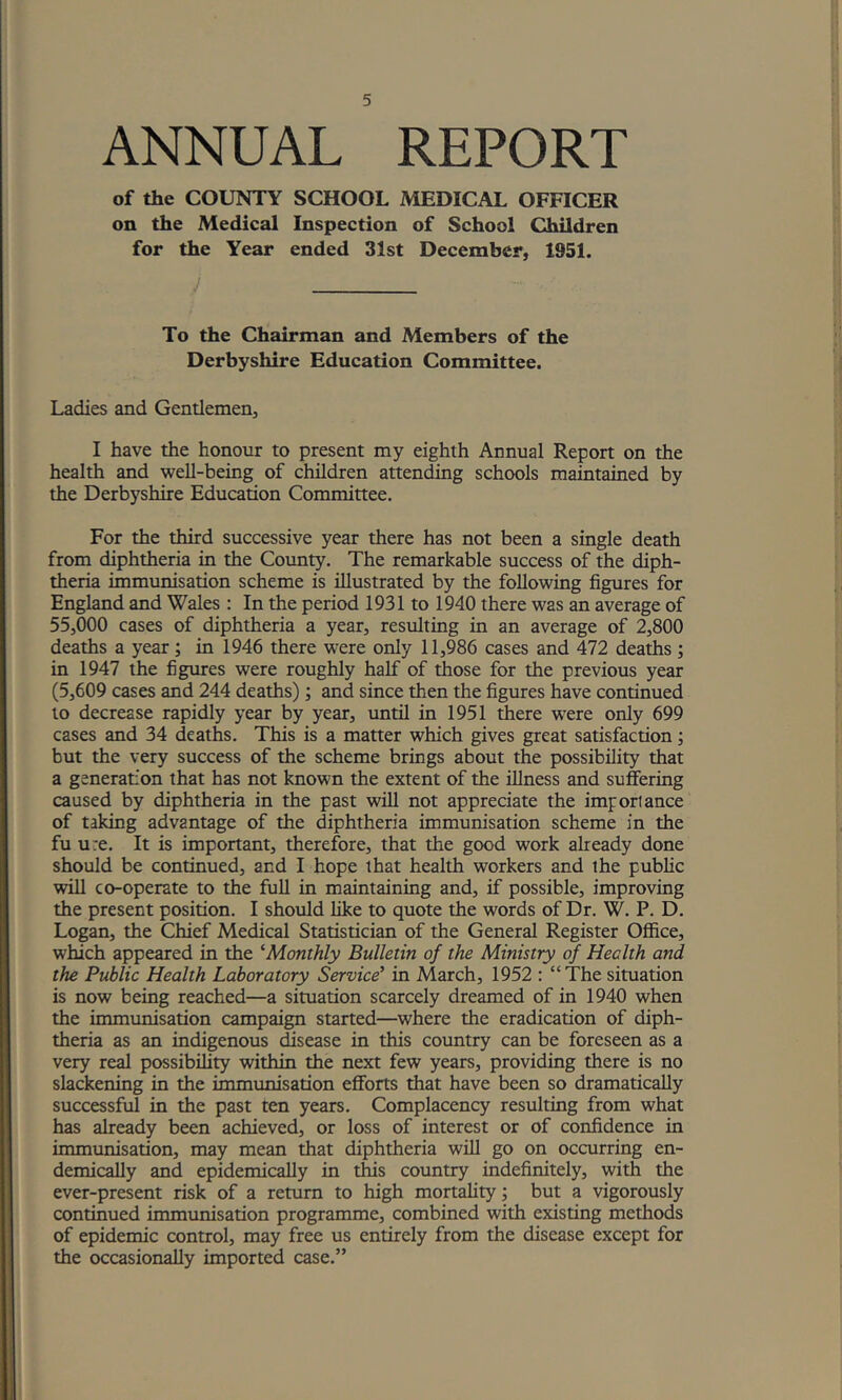 ANNUAL REPORT of the COUNTY SCHOOL MEDICAL OFFICER on the Medical Inspection of School Children for the Year ended 31st December, 1951. J To the Cliairman and Members of the Derbyshire Education Committee. Ladies and Gentlemen, I have the honour to present my eighth Annual Report on the health and well-being of children attending schools maintained by the Derbyshire Education Committee. For the third successive year there has not been a single death from diphtheria in the County. The remarkable success of the diph- theria immunisation scheme is illustrated by the following figures for England and Wales : In the period 1931 to 1940 there was an average of 55,000 cases of diphtheria a year, resulting in an average of 2,800 deaths a year; in 1946 there were only 11,986 cases and 472 deaths; in 1947 the figures were roughly half of those for the previous year (5,609 cases and 244 deaths); and since then the figures have continued to decrease rapidly year by year, until in 1951 there were only 699 cases and 34 deaths. This is a matter which gives great satisfaction; but the very success of the scheme brings about the possibility that a generation that has not known the extent of the illness and suffering caused by diphtheria in the past will not appreciate the importance of taking advantage of the diphtheria immunisation scheme in the fu u:e. It is important, therefore, that the good work already done should be continued, and I hope that health workers and the public will co-operate to the full in maintaining and, if possible, improving the present position. I should like to quote the words of Dr. W. P. D. Logan, the Chief Medical Statistician of the General Register Office, which appeared in the ^Monthly Bulletin of the Ministry ojf^ Health and the Public Health Laboratory Service’ in March, 1952 : “The situation is now being reached—a situation scarcely dreamed of in 1940 when the immunisation campaign started—where the eradication of diph- theria as an indigenous disease in this country can be foreseen as a very real possibility within the next few years, providing there is no slackening in the immunisation efforts that have been so dramatically successful in the past ten years. Complacency resulting from what has already been achieved, or loss of interest or of confidence in immunisation, may mean that diphtheria will go on occurring en- demicaUy and epidemically in this country indefinitely, with the ever-present risk of a return to high mortality j but a vigorously continued immunisation programme, combined with existing methods of epidemic control, may free us entirely from the disease except for the occasionally imported case.”