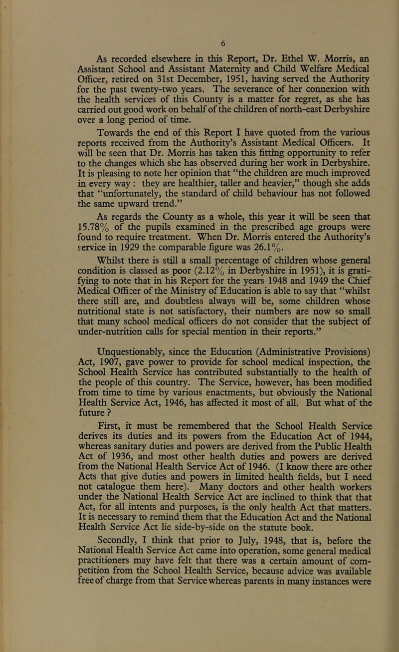 As recorded elsewhere in this Report, Dr. Ethel W. Morris, an Assistant School and Assistant Maternity and Child Welfare Medical Officer, retired on 31st December, 1951, having served the Authority for the past twenty-two years. The severance of her connexion with the health services of this County is a matter for regret, as she has carried out good work on behalf of the children of north-east Derbyshire over a long period of time. Towards the end of this Report I have quoted from the various reports received from the Authority’s Assistant Medical Officers. It wUl be seen that Dr. Morris has taken this fitting opportunity to refer to the changes which she has observed during her work in Derbyshire. It is pleasing to note her opinion that “the children are much improved in every way : they are healthier, taller and heavier,” though she adds that “li^ortimately, the standard of child behaviour has not followed the same upward trend.” As regards the County as a whole, this year it will be seen that 15.78% of the pupils examined in the prescribed age groups were found to require treatment. When Dr. Morris entered the Authority’s service in 1929 the comparable figure was 26.1%. Whilst there is still a small percentage of children whose general condition is classed as poor (2.12% in Derbyshire in 1951), it is grati- fying to note that in his Report for the years 1948 and 1949 the Chief Medical Officer of the Ministry of Education is able to say that “whilst there still are, and doubtless always will be, some children whose nutritional state is not satisfactory, their numbers are now so small that many school medical officers do not consider that the subjea of imder-nutrition calls for special mention in their reports.” Unquestionably, since the Education (Administrative Provisions) Act, 1907, gave power to provide for school medical inspection, the School Health Service has contributed substantially to the health of the people of this country. The Service, however, has been modified from time to time by various enactments, but obviously the National Health Service Act, 1946, has affected it most of all. But what of the future ? First, it must be remembered that the School Health Service derives its duties and its powers from the Education Act of 1944, whereas sanitary duties and powers are derived from the Public Health Act of 1936, and most other health duties and powers are derived from the National Health Service Act of 1946. (I Imow there are other Acts that give duties and powers in limited health fields, but I need not catalogue them here). Many doctors and other health workers under the National Health Service Act are inclined to think that that Act, for all intents and purposes, is the only health Act that matters. It is necessary to remind them that the Education Act and the National Health Service Act lie side-by-side on the statute book. Secondly, I think that prior to July, 1948, that is, before the National Hedth Service Act came into operation, some general medical practitioners may have felt that there was a certain amoimt of com- petition from the School Health Service, because advice was available free of charge from that Service whereas parents in many instances were