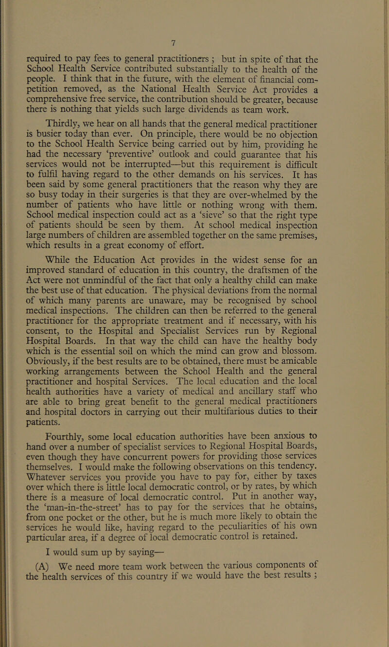 required to pay fees to general practitioners ; but in spite of that the School Health Service contributed substantially to die health of the people. I think that in the future, with the element of financial com- petition removed, as the National Health Service Act provides a comprehensive free service, the contribution should be greater, because there is nothing that yields such large dividends as team work. Thirdly, we hear on all hands that the general medical practitioner is busier today than ever. On principle, there would be no objection to the School Health Service being carried out by him, providing he had the necessary ‘preventive’ outlook and could guarantee that liis services would not be interrupted—but this requirement is difficult to fulfil having regard to the other demands on his services. It has been said by some general practitioners that the reason why they are so busy today in their surgeries is that they are over-whelmed by the number of patients who have little or nothing wrong with them. School medical inspection could act as a ‘sieve’ so that the right type of patients should be seen by them. At school medical inspection large numbers of children are assembled together on the same premises, which results in a great economy of effort. While the Education Act provides in the widest sense for an improved standard of education in this country, the draftsmen of the Act were not unmindful of the fact that only a healthy child can make the best use of that education. The physical deviations from the normal of which many parents are unaware, may be recognised by school medical inspections. The children can then be referred to the general practitioner for the appropriate treatment and if necessary, with his consent, to the Hospital and Specialist Services run by Regional Hospital Boards. In that way the child can have the healthy body which is the essential soil on which the mind can grow and blossom. Obviously, if the best results are to be obtained, there must be amicable working arrangements between the School Health and the general practitioner and hospital Services. The local education and the local health authorities have a variety of medical and ancillary staff who are able to bring great benefit to the general medical practitioners and hospital doctors in carrying out their multifarious duties to their patients. Fourthly, some local education authorities have been anxious to hand over a number of specialist services to Regional Hospital Boards, even though they have concurrent powers for providing those services themselves. I would make the following observations on this tendency. Whatever services you provide you have to pay for, either by taxes over which there is little local democratic control, or by rates, by which there is a measure of local democratic control. Put in another way, the ‘man-in-the-street’ has to pay for the services that he obtains, from one pocket or the other, but he is much more likely to obtain the services he would like, having regard to the peculiarities of his own particular area, if a degree of local democratic control is retained. I would sum up by saying— (A) We need more team work between the various components of the health services of this country if we would have the best results ;