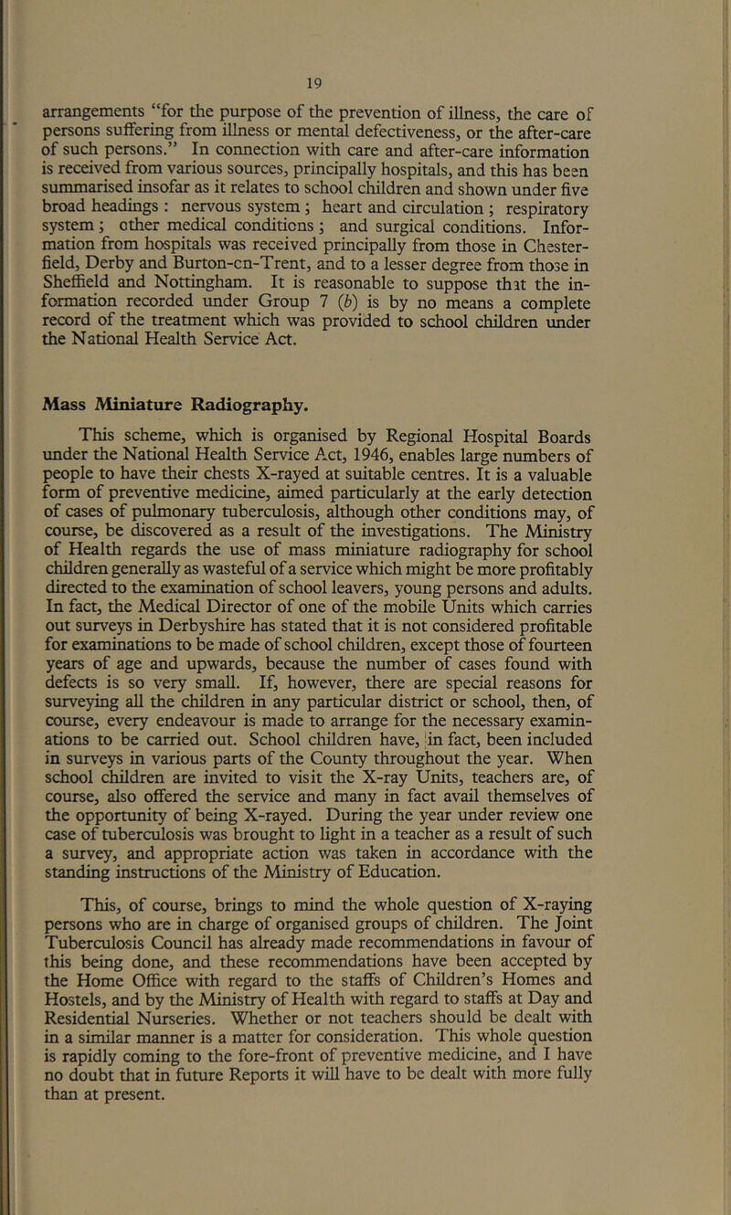 arrangements “for the purpose of the prevention of illness, the care of persons suffering from illness or mental defectiveness, or the after-care of such persons.” In connection with care and after-care information is received from various sources, principally hospitals, and this has been summarised insofar as it relates to school children and shown vmder five broad headings : nervous system; heart and circulation; respiratory system; other medical conditions ; and surgical conditions. Infor- mation from hospitals was received principally from those in Chester- field, Derby and Burton-cn-Trent, and to a lesser degree from those in Sheffield and Nottingham. It is reasonable to suppose that the in- formation recorded under Group 7 (b) is by no means a complete record of the treatment which was provided to school children imder the National Health Service Act. Mass Miniature Radiography. This scheme, which is organised by Regional Hospital Boards imder the Nation^ Health Service Act, 1946, enables large numbers of people to have their chests X-rayed at suitable centres. It is a valuable form of preventive medicine, aimed particularly at the early detection of cases of pulmonary tuberculosis, ^though other conditions may, of course, be discovered as a result of the investigations. The Ministry of Health regards the use of mass miniature radiography for school children generally as wasteful of a service which might be more profitably directed to the examination of school leavers, young persons and adults. In fact, the Medical Director of one of the mobile Units which carries out surveys in Derbyshire has stated that it is not considered profitable for examinations to be made of school children, except those of fourteen years of age and upwards, because the number of cases found with defects is so very small. If, however, there are special reasons for surveying all the children in any particular district or school, then, of course, every endeavour is made to arrange for the necessary examin- ations to be carried out. School children have, |in fact, been included in surveys in various parts of the County throughout the year. When school children are invited to visit the X-ray Units, teachers are, of course, also offered the service and many in fact avail themselves of the opportunity of being X-rayed. During the year under review one case of tuberculosis was brought to light in a teacher as a result of such a survey, and appropriate action was taken in accordance with the standing instructions of the Ministry of Education. This, of course, brings to mind the whole question of X-raying persons who are in charge of organised groups of children. The Joint Tuberculosis Council has already made recommendations in favour of this being done, and these recommendations have been accepted by the Home Office with regard to the staffs of Children’s Homes and Hostels, and by the Alinistry of Health with regard to staffs at Day and Residential Nurseries. Whether or not teachers should be dealt with in a similar manner is a matter for consideration. This whole question is rapidly coming to the fore-front of preventive medicine, and I have no doubt that in future Reports it will have to be dealt with more fully than at present.