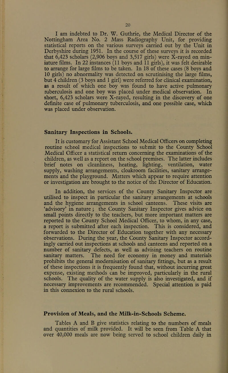 I am indebted to Dr. W, Guthrie, the Medical Director of the Nottingham Area No. 2 Mass Radiography Unit, for providing statistical reports on the various surveys carried out by the Unit in Derbyshire during 1951. In the course of these surveys it is recorded that 6,423 scholars (2,906 boys and 3,517 girls) were X-rayed on min- iature films. In 22 instances (11 boys and 11 girls), it was felt desirable to arrange for large films to be taken. In 18 of these cases (8 boys and 10 girls) no abnormahty was detected on scrutinising the large films, but 4 children (3 boys and 1 girl) were referred for cHmcal examination, as a result of which one boy was foimd to have active pulmonary niberculosis and one boy was placed under medical observation. In short, 6,423 scholars were X-rayed, resulting in the discovery of one definite case of pulmonary tuberculosis, and one possible case, which was placed tmder observation. Sanitary Inspections in Schools. It is customary for Assistant School Medical Officers on completing routine school medical inspections to submit to the Coimty School Medical Officer a statistical return concerning the examinations of the children, as well as a report on the school premises. The latter includes brief notes on cleanliness, heating, lighting, ventilation, water supply, washing arrangements, cloakroom facihties, sanitary arrange- ments and the playground. Matters which appear to require attention or investigation are brought to the notice of the Director of Education. In addition, the services of the County Sanitary Inspector are utilised to inspect in particular the sanitary arrangements at schools and the hygiene arrangements in school canteens. These visits are ‘advisory’ in- nature; the Coimty Sanitary Inspector gives advice on small points directly to the teachers, but more important matters are reported to the County School Medical Officer, to whom, in any case, a report is submitted after each inspection. This is considered, and forwarded to the Director of Education together with any necessary observations. During the year, the County Sanitary Inspector accord- ingly carried out inspections at schools and canteens and reported on a number of sanitary defects, as well as advising teachers on routine sanitary matters. The need for economy in money and materials prohibits the general modernisation of sanitary fittings, but as a result of these inspections it is frequently found that, without incurring great expense, existing methods can be improved, particularly in the rural schools. The quality of the water supply is also investigated, and if necessary improvements are reconunended. Special attention is paid in this connexion to the rural schools. Provision of Meals, and the Milk-in-Schools Scheme. Tables A and B give statistics relating to the numbers of meals and quantities of milk provided. It will be seen from Table A that over 40,000 meals are now being served to school children daily in