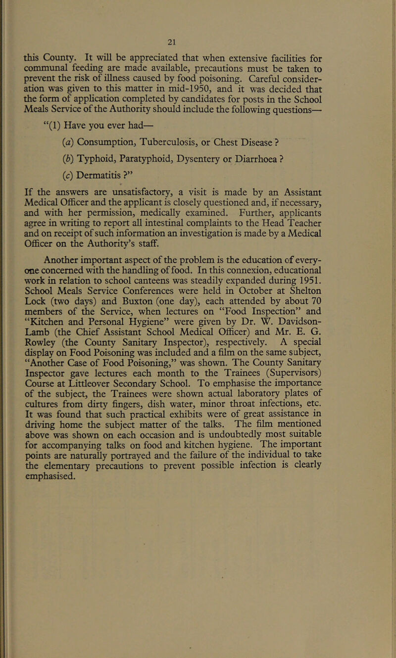 this County. It will be appreciated that when extensive facilities for communal feeding are made available, precautions must be taken to prevent the risk of illness caused by food poisoning. Careful consider- ation was given to this matter in mid-1950, and it was decided that the form of application completed by candidates for posts in the School Meals Service of the Authority should include the following questions— “(1) Have you ever had— (a) Consumption, Tuberculosis, or Chest Disease ? (b) Typhoid, Paratyphoid, Dysentery or Diarrhoea ? (c) Dermatitis ?” If the answers are imsatisfactory, a visit is made by an Assistant Medical Officer and the applicant is closely questioned and, if necessary, and with her permission, medically examined. Further, applicants agree in writing to report all intestinal complaints to the Head Teacher and on receipt of such information an investigation is made by a Medical Officer on the Authority’s staff. Another important aspect of the problem is the education of every- one concerned with the handling of food. In this connexion, educational work in relation to school canteens was steadily expanded during 1951. School Meals Service Conferences were held in October at Shelton Lock (two days) and Buxton (one day), each attended by about 70 members of the Service, when lectures on “Food Inspection” and “Kitchen and Personal Hygiene” were given by Dr. W. Davidson- Lamb (the Chief Assistant School Medical Officer) and Mr. E. G. Rowley (the County Sanitary Inspector), respectively. A special display on Food Poisoning was included and a film on the same subject, “Anoffier Case of Food Poisoning,” was shown. The County Sanitary Inspector gave lectures each month to the Trainees (Supervisors) Course at Littleover Secondary School. To emphasise the importance of the subject, the Trainees were shown actual laboratory plates of cultures from dirty fingers, dish water, minor throat infections, etc. It was foimd that such practical exhibits were of great assistance in driving home the subject matter of the talks. The film mentioned above was shown on each occasion and is undoubtedly most suitable for accompanying talks on food and kitchen hygiene. The important points are naturally portrayed and the failure of the individual to take the elementary precautions to prevent possible infection is clearly emphasised.