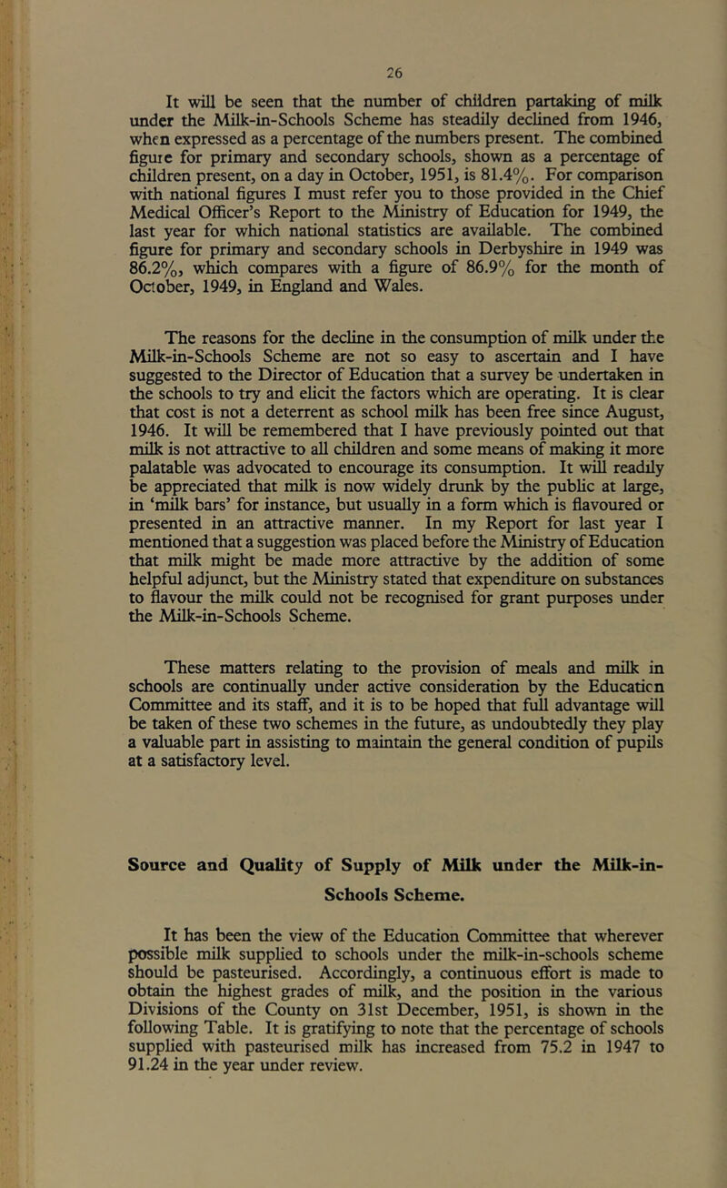 It Avill be seen that the number of children partaking of milk imder the Milk-in-Schools Scheme has steadily declined from 1946, when expressed as a percentage of the numbers present. The combined figure for primary and secondary schools, shown as a percentage of children present, on a day in October, 1951, is 81.4%. For comparison with national figures I must refer you to those provided in the Chief Medical Officer’s Report to the Ministry of Education for 1949, the last year for which national statistics are available. The combined figure for primary and secondary schools in Derbyshire in 1949 was 86.2%, which compares with a figure of 86.9% for the month of October, 1949, in England and Wales. The reasons for the decline in the consumption of milk vmder the Milk-in-Schools Scheme are not so easy to ascertain and I have suggested to the Director of Education that a survey be undertaken in the schools to try and elicit the factors which are operating. It is clear that cost is not a deterrent as school milk has been free since August, 1946. It will be remembered that I have previously pointed out that milk is not attractive to all children and some means of making it more palatable was advocated to encourage its consumption. It will readily be appreciated that milk is now widely drunk by the public at large, in ‘milk bars’ for instance, but usually in a form which is flavoured or presented in an attractive manner. In my Report for last year I mentioned that a suggestion was placed before the Ministry of Education that milk might be made more attractive by the addition of some helpful adjunct, but the Ministry stated that expenditure on substances to flavour the milk could not be recognised for grant purposes under the Milk-in-Schools Scheme. These matters relating to the provision of meals and milk in schools are continually under active consideration by the Education Committee and its staff, and it is to be hoped that full advantage will be taken of these two schemes in the future, as undoubtedly they play a valuable part in assisting to maintain the general condition of pupils at a satisfactory level. Source and Quality of Supply of Milk under the Milk-in- Schools Scheme. It has been the view of the Education Committee that wherever possible milk supplied to schools under the milk-in-schools scheme should be pasteurised. Accordingly, a continuous effort is made to obtain the highest grades of milk, and the position in the various Divisions of tiie Cotmty on 31st December, 1951, is shown in the following Table. It is gratifying to note that the percentage of schools supplied with pastemised milk has increased from 75.2 in 1947 to 91.24 in the year under review.