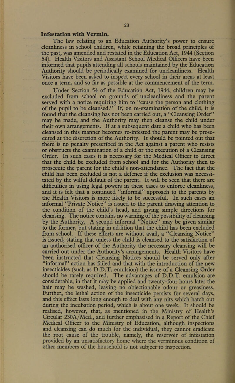 23 Infestation with Vermin. The law relating to an Education Authority’s power to ensure cleanliness in school children, while retaining the broad principles of the past, was amended and restated in the Education Act, 1944 (Section 54). Health Visitors and Assistant School Medical Officers have been informed that pupils attending all schools maintained by the Education Authority should be periodically examined for uncleanUness. Health Visitors have been asked to inspect every school in their areas at least once a term, and so far as possible at the commencement of the term. Under Section 54 of the Education Act, 1944, children may be excluded from school on grounds of uncleanliness and the parent served with a notice requiring him to “cause the person and clothing of the pupil to be cleansed.” If, on re-examination of the child, it is found ffiat the cleansing has not been carried out, a “Cleansing Order” may be made, and the Authority may then cleanse the child under their own arrangements. If at a subsequent date a child who has been cleansed in this maimer becomes re-infested the parent may be prose- cuted at the discretion of the Authority. It should be pointed out that there is no penalty prescribed in the Act against a parent who resists or obstructs the examination of a child, or the execution of a Cleansing Order. In such cases it is necessary for the Medical Officer to direct that the child be excluded from school and for the Authority then to prosecute the parent for the child’s non-attendance. The fact that the child has been excluded is not a defence if the exclusion was necessi- tated by the wilful default of the parent. It will be seen that there are difficulties in using legal powers in these cases to enforce cleanliness, and it is felt that a continued “informal” approach to the parents by the Health Visitors is more likely to be successful. In such cases an informal “Private Notice” is issued to the parent drawing attention to the condition of the child’s head, and giving simple directions for cleansing. The notice contains no warning of the possibihty of cleansing by the Authority. A second informal “Notice” may be given similar to the former, but stating in addition that the child has been excluded from school. If these efforts are without avail, a “Cleansing Notice” is issued, stating that unless the child is cleansed to the satisfaction of an authorised officer of the Authority the necessary cleansing will be carried out under the Authority’s arrangements. Health Visitors have been instructed that Cleansing Notices should be served only after “informal” action has failed and that with the introduction of the new insecticides (such as D.D.T. emulsion) the issue of a Qeansing Order should be rarely required. The advantages of D.D.T. emulsion are considerable, in that it may be applied and twenty-four hours later the hair may be washed, leaving no objectionable odour or greasiness. Further, the lethal action of the insecticide persists for several days, and this effect lasts long enough to deal with any nits which hatch out during the incubation period, which is about one week. It should be realised, however, that, as mentioned in the Ministry of Health’s Circular 230A/Med., and further emphasised in a Report of the Chief Medical Officer to the Ministry of Education, although inspections and cleansing can do much for the individual, they cannot eradicate the root cause of the trouble, namely, the reservoir of infestation provided by an unsatisfactory home where the verminous condition of other members of the household is not subject to inspection.