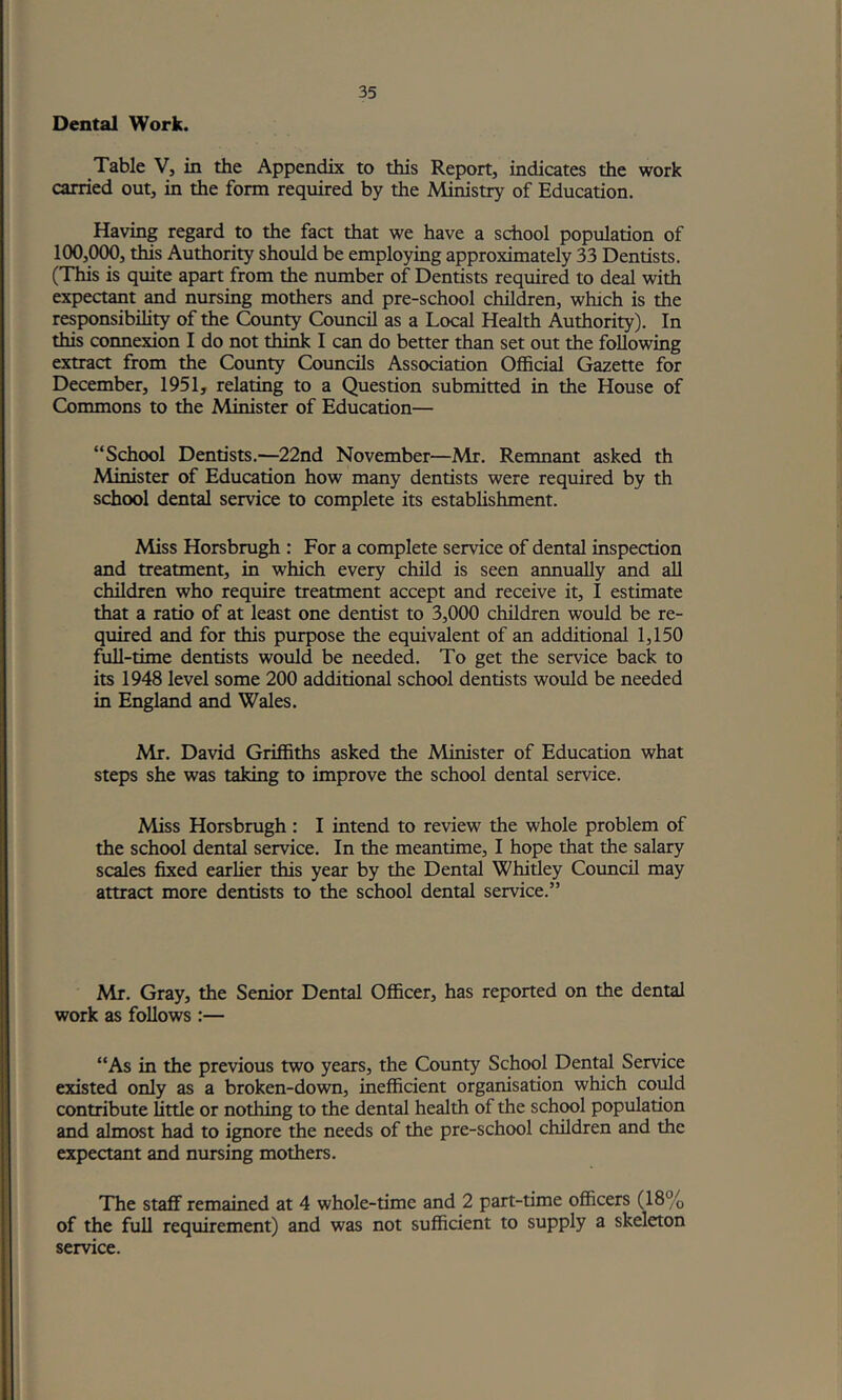 Dental Work. Table V, in the Appendix to this Report, indicates the work carried out, in the form required by the Ministry of Education. Having regard to the fact that we have a school population of 100,000, this Authority should be employing approximately 33 Dentists. (This is quite apart from the number of Dentists required to deal with expectant and nursing mothers and pre-school children, which is the responsibility of the ^unty Council as a Local Health Authority). In this connexion I do not think I can do better than set out the following extract from the County Councils Association Official Gazette for December, 1951, relating to a Question submitted in the House of Commons to the Minister of Education— “School Dentists.—22nd November—Mr. Remnant asked th Minister of Education how many dentists were required by th school dental service to complete its establishment. Miss Horsbrugh : For a complete service of dental inspection and treatment, in which every child is seen annually and all children who require treatment accept and receive it, I estimate that a ratio of at least one dentist to 3,000 children would be re- quired and for this purpose the equivalent of an additional 1,150 full-time dentists would be needed. To get the service back to its 1948 level some 200 additional school dentists would be needed in England and Wales. Mr. David Griffiths asked the Minister of Education what steps she was taking to improve the school dental service. Miss Horsbrugh : I intend to review the whole problem of the school dental service. In the meantime, I hope that the salary scales fixed earlier this year by the Dental Whitley Council may attract more dentists to the school dental service.” Mr. Gray, the Senior Dental Officer, has reported on the dental work as follows :— “As in the previous two years, the County School Dent^ Service existed only as a broken-down, inefficient organisation which could contribute little or nothing to the dental health of the school population and almost had to ignore the needs of the pre-school children and the expectant and nursing mothers. The staff remained at 4 whole-time and 2 part-time officers (18% of the full requirement) and was not sufficient to supply a skeleton service.