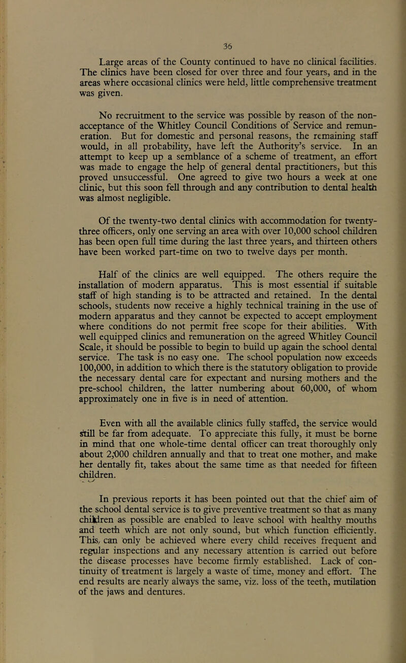Large areas of the County continued to have no clinical facilities. The clinics have been closed for over three and four years, and in the areas where occasional clinics were held, little comprehensive treatment was given. No recruitment to the service was possible by reason of the non- acceptance of the Whitley Coimcil Conditions of Service and remim- eration. But for domestic and personal reasons, the remaining staff would, in all probability, have left the Authority’s service. In an attempt to keep up a semblance of a scheme of treatment, an effort was made to engage the help of general dental practitioners, but this proved unsuccessful. One agreed to give two hours a week at one clinic, but this soon fell through and any contribution to dental health was almost negligible. Of the twenty-two dental clinics with accommodation for twenty- three officers, only one serving an area with over 10,000 school children has been open full time dvuring the last three years, and thirteen others have been worked part-time on two to twelve days per month. Half of the clinics are well equipped. The others require the installation of modern apparatus. This is most essential if suitable staff of high standing is to be attracted and retained. In the dental schools, students now receive a highly technical training in the use of modern apparatus and they cannot be expeaed to accept employment where conffitions do not permit free scope for their abilities. With well equipped clinics and remuneration on the agreed Whitley Coimcil Scale, it should be possible to begin to build up again the school dental service. The task is no easy one. The school population now exceeds 100,000, in addition to which there is the statutory obligation to provide the necessary dental care for expectant and nursing mothers and the pre-school children, the latter numbering about 60,000, of whom approximately one in five is in need of attention. Even with all the available cUnics fully staffed, the service would rtiE be far from adequate. To appreciate this fully, it must be borne in mind that one whole-time dental officer can treat thoroughly only about 2,000 children annually and that to treat one mother, and make her dentally fit, takes about the same time as that needed for fifteen children. In previous reports it has been pointed out that the chief aim of the school dental service is to give preventive treatment so that as many children as possible are enabled to leave school with healthy mouths and teeth which are not only sound, but which function efficiently. This, can only be achieved where every child receives frequent and regular inspections and any necessary attention is carried out before the disease processes have become firmly estabhshed. Lack of con- tinuity of treatment is largely a waste of time, money and effort. The end results are nearly always the same, viz. loss of the teeth, mutilation of the jaws and dentures.