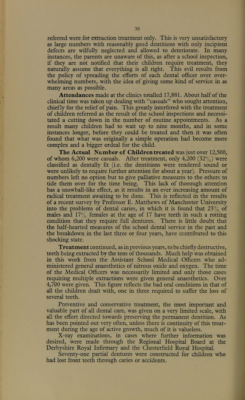 referred were for extraction treatment only. This is very unsatisfactory as large numbers with reasonably good dentitions with only incipient defects are wilfully neglected and allowed to deteriorate. In many instances, the parents are unaware of this, as after a school inspection, if they are not notified that their children require treatment, they naturally assume that everything is all right. This evil results from the policy of spreading the efforts of each dental officer over over- whelming numbers, with the idea of giving some kind of service in as many areas as possible. Attendances made at the clinics totalled 17,881. About half of the clinical time was taken up dealing with “casuals” who sought attention, chiefly for the relief of pain. This greatly interfered with the treatment of children referred as the result of the school inspections and necessi- tated a cutting down in the number of routine appointments. As a result many children had to wait up to nine months, and in some instances longer, before they could be treated and then it was often found that what was originally a simple operation had become more complex and a bigger ordeal for the child. The Actual Number of Children treated was just over 12,500, of whom 6,200 were casuals. After treatment, only 4,200 (32%) were classified as dentally fit (i.e. the dentitions were rendered sound or were unlikely to require further attention for about a year). Pressure of numbers left no option but to give palhative measures to the others to tide them over for the time being. This lack of thorough attention has a snowball-hke effect, as it results in an ever increasing amount of radical treatment awaiting to be done. This is reflected in the results of a recent survey by Professor E. Matthews of Manchester University into the problems of dental caries, in which it is foxmd that 23% of males and 17% females at the age of 17 have teeth in such a rotting condition that they require full dentures. There is little doubt that the half-hearted measures of the school dental service in the past and the breakdown in the last three or four years, have contributed to this shocking state. Treatment continued, as in previous years, to be chiefly destructive, teeth being extracted by the tens of thousands. Much help was obtained in this work from the Assistant School Medical Officers who ad- ministered general anaesthetics of nitrous oxide and oxygen. The time of the Medical Officers was necessarily limited and only those cases requiring multiple extractions were given general anaesthetics. Over 4,700 were given. This figure reflects the bad oral conditions in that of all the children dealt with, one in three required to suffer the loss of several teeth. Preventive and conservative treatment, the most important and valuable part of all dental care, was given on a very hmited scale, with all the effort directed towards preserving the permanent dentition. As has been pointed out very often, unless there is continuity of this treat- ment during the age of active growth, much of it is valueless. X-ray examinations, in cases where further information was desired, were made through the Regional Hospital Board at the Derbyshire Royal Infirmary and the Chesterfield Royal Hospital. Seventy-one partial dentures were constructed for children who had lost front teeth through caries or accidents.
