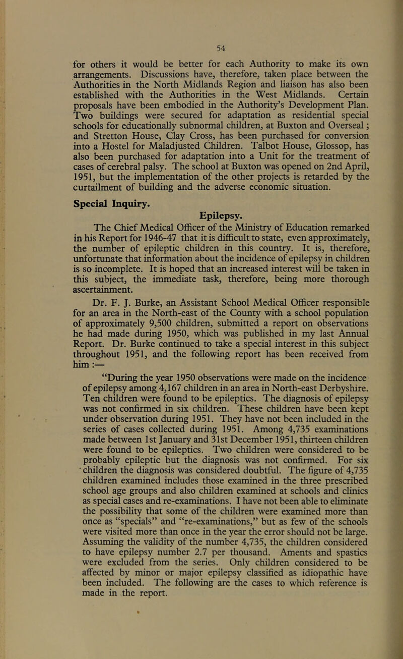 for otliers it would be better for each Authority to make its own arrangements. Discussions have, therefore, taken place between the Authorities in the North Midlands Region and liaison has also been established with the Authorities in the West Midlands. Certain proposals have been embodied in the Authority’s Development Plan. Two buildings were secured for adaptation as residential special schools for educationally subnormal children, at Buxton and Overseal; and Stretton House, Clay Cross, has been purchased for conversion into a Hostel for Maladjusted Children. Talbot House, Glossop, has also been purchased for adaptation into a Unit for the treatment of cases of cerebral palsy. The school at Buxton was opened on 2nd April, 1951, but the implementation of the other projects is retarded by the curtailment of building and the adverse economic situation. Special Inquiry. Epilepsy. The Chief Medical Officer of the Ministry of Education remarked in his Report for 1946-47 that it is difficult to state, even approximately, the number of epileptic children in this country. It is, therefore, unfortunate that i^ormation about the incidence of epilepsy in children is so incomplete. It is hoped that an increased interest will be taken in this subject, the immediate task, therefore, being more thorough ascertainment. Dr. F. J. Burke, an Assistant School Medical Officer responsible for an area in the North-east of the Coimty with a school population of approximately 9,500 children, submitted a report on observations he had made during 1950, which was published in my last Annual Report. Dr. Burke continued to take a special interest in this subject throughout 1951, and the following report has been received from him:— “During the year 1950 observations were made on the incidence of epilepsy among 4,167 children in an area in North-east Derbyshire. Ten children were found to be epileptics. The diagnosis of epilepsy was not confirmed in six children. These children have been kept under observation during 1951. They have not been included in the series of cases collected during 1951. Among 4,735 examinations made between 1st January and 31st December 1951, thirteen children were found to be epileptics. Two children were considered to be probably epileptic but the diagnosis was not confirmed. For six ‘ children the diagnosis was considered doubtful. The figure of 4,735 children examined includes those examined in the three prescribed school age groups and also children examined at schools and clinics as special cases and re-examinations. I have not been able to eliminate the possibility that some of the children were examined more than once as “specials” and “re-examinations,” but as few of the schools were visited more than once in the year the error should not be large. Assuming the validity of the number 4,735, the children considered to have epilepsy number 2.7 per thousand. Aments and spastics were excluded from the series. Only children considered to be affected by minor or major epilepsy classified as idiopathic have been included. The following are the cases to which reference is made in the report.