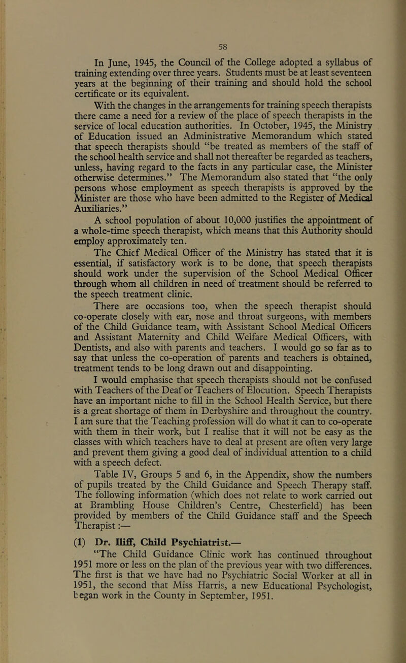 In June, 1945, the Council of the College adopted a syllabus of training extending over three years. Students must be at least seventeen years at the beginning of their training and should hold the school certificate or its equivalent. With the changes in the arrangements for training speech therapists there came a need for a review of the place of speech ^erapists in the service of local education authorities. In October, 1945, the Ministry of Education issued an Administrative Memorandum which stated that speech therapists should “be treated as members of the staff of the school health service and shall not thereafter be regarded as teachers, unless, having regard to the facts in any partictolar case, the Minister otherwise determines.” The Memorandum also stated that “the only persons whose employment as speech therapists is approved by the Minister are those who have been admitted to the Register of Medical Auxiliaries.” A school population of about 10,000 justifies the appointment of a whole-time speech therapist, which means that this Authority should employ approximately ten. The Chief Medical Officer of the Ministry has stated that it is essential, if satisfactory work is to be done, that speech therapists should work under the supervision of the School Medical Officer through whom all children in need of treatment should be referred to the speech treatment clinic. There are occasions too, when the speech therapist should co-operate closely with ear, nose and throat surgeons, with members of the Child Guidance team, with Assistant School Medical Officers and Assistant Maternity and Child Welfare Medical Officers, with Dentists, and also with parents and teachers. I would go so far as to say that unless the co-operation of parents and teachers is obtained, treatment tends to be long drawn out and disappointing. I would emphasise that speech therapists should not be confused with Teachers of the Deaf or Teachers of Elocution, Speech Therapists have an important niche to fill in the School Health Service, but there is a great shortage of them in Derbyshire and throughout the coimtry. I am sure that the Teaching profession will do what it can to co-operate with them in their work, but I realise that it will not be easy as the classes with which teachers have to deal at present are often very large and prevent them giving a good deal of individual attention to a child with a speech defect. Table IV, Groups 5 and 6, in the Appendix, show the numbers of pupils treated by the Cliild Guidance and Speech Therapy staff. The following information (which does not relate to work carried out at Brambling House Children’s Centre, Chesterfield) has been provided by members of the Child Guidance staff and the Speech Therapist:— (1) Dr. Iliff, Child Psychiatrist.— “The Child Guidance Ch’nic work has continued throughout 1951 more or less on the plan of the previous year with two differences. The first is that we have had no Psychiatric Social Worker at all in 1951, the second that Miss Harris, a new Educational Psychologist, began work in the County in September, 1951.