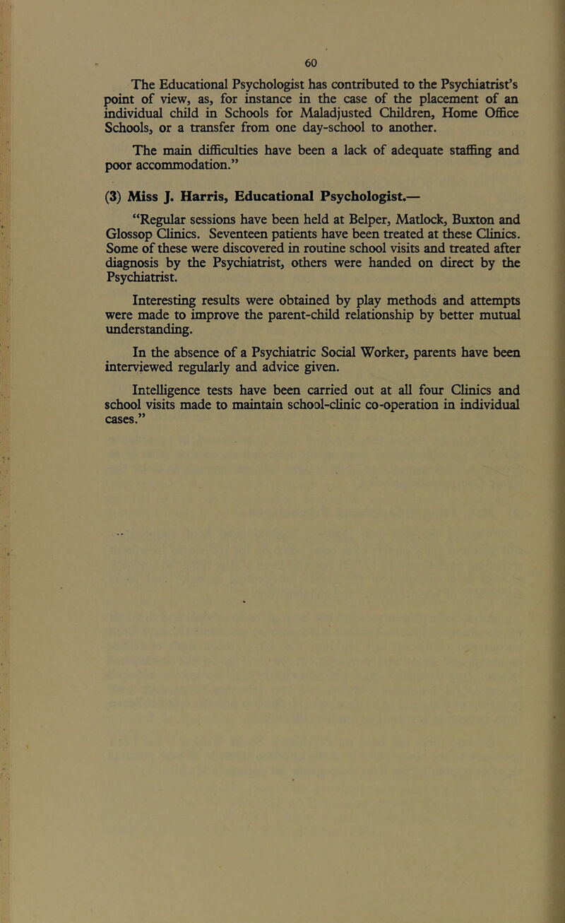 The Educational Psychologist has contributed to the Psychiatrist’s point of view, as, for instance in the case of the placement of an individual child in Schools for Maladjusted Children, Home Office Schools, or a transfer from one day-school to another. The main difficulties have been a lack of adequate staffing and poor accommodation.” (3) Miss J. Harris, Educational Psychologist.— “Regular sessions have been held at Helper, Matlock, Buxton and Glossop Clinics. Seventeen patients have been treated at these Clinics. Some of these were discovered in routine school visits and treated after diagnosis by the Psychiatrist, others were handed on direct by the Psychiatrist. Interesting results were obtained by play methods and attempts were made to improve the parent-child relationship by better mutual imderstanding. In the absence of a Psychiatric Social Worker, parents have been interviewed regularly and advice given. Intelligence tests have been carried out at all four Clinics and school visits made to maintain school-clinic co-operation in individual cases.”