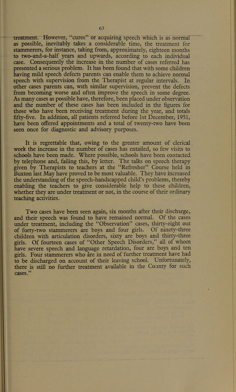 treatment.'However, “cures or acquiring speech “which is as horihar as possible, inevitably takes,.a considerable time, the treatment for stammerers, for instance, taking from, approximately, eighteen months to two-and-a-half years and upwards, according to each individual case. Consequently the increase in the number of cases referred has presented a serious problem. It has been foimd that with some children having mild speech defects parents can enable them to achieve normal speech with supervision from the Therapist at regular intervals. In other cases parents can, with similar supervision, prevent the defects from becoming worse and often improve the speech in some degree. As many cases as possible have, therefore, been placed under observation and the number of these cases has been included in the figures for those who have been receiving treatment during the year, and totals fifty-five. In addition, all patients referred before 1st December, 1951, have been offered appointments and a total of twenty-two have been seen once for diagnostic and advisory purposes. It is regrettable that, owing to the greater amount of clerical work the increase in the number of cases has entailed, so few visits to schools have been made. Where possible, schools have been contacted by telephone and, failing this, by letter. The talks on speech therapy given by Therapists to teachers at the “Refresher” Course held in Buxton last May have proved to be most valuable. They have increased the imderstandmg of the speech-handicapped child’s problems, thereby enabling the teachers to give considerable help to these children, whether they are imder treatment or not, in the course of their ordinary teaching activities. Two cases have been seen again, six months after their discharge, and their speech was found to have remained normal. Of the cases imder treatment, including the “Observation” cases, thirty-eight out of forty-two stammerers are boys and four girls. Of ninety-three children with articulation disorders, sixty are boys and thirty-three girls. Of fourteen cases of “Other Speech Disorders,” all of whom have severe speech and language retardation, four are boys and ten girls. Four stammerers who ^e in need of further treatment have had to be discharged on account of their leaving school. Unfortunately, there is still no further treatment available in the County for such