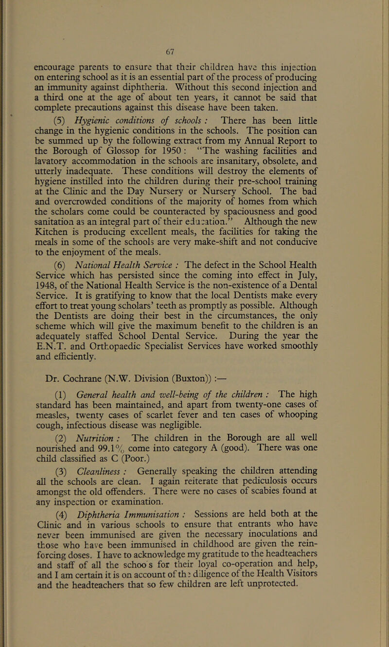 encourage parents to ensure that their children have this injection on entering school as it is an essential part of the process of producing an immunity against diphtheria. Without this second injection and a third one at the age of about ten years, it caimot be said that complete precautions against this disease have been taken. (5) Hygienic conditions of schools : There has been little change in the hygienic conditions in the schools. The position can be summed up by the following extract from my Annual Report to the Borough of Glossop for 1950 : “The washing facilities and lavatory accommodation in the schools are insanitary, obsolete, and utterly inadequate. These conditions will destroy the elements of hygiene instilled into the children during their pre-school training at the Clinic and the Day Nursery or Nursery School. The bad and overcrowded conditions of the majority of homes from which the scholars come could be counteracted by spaciousness and good sanitation as an integral part of their education.” Although the new Kitchen is producing excellent meals, the facilities for taking the meals in some of the schools are very make-shift and not conducive to the enjoyment of the meals. (6) National Health Service : The defect in the School Health Service which has persisted since the coming into effect in July, 1948, of the National Health Service is the non-existence of a Dental Service. It is gratifying to know that the local Dentists make every effort to treat young scholars’ teeth as promptly as possible. Although the Dentists are doing their best in the circumstances, the only scheme which will give the maximum benefit to the children is an adequately staffed School Dental Service. During the year the E.N.T. and Orthopaedic Specialist Services have worked smoothly and efficiently. Dr. Cochrane (N.W. Division (Buxton)):— (1) General health and well-being of the children : The high standard has been maintained, and apart from twenty-one cases of measles, twenty cases of scarlet fever and ten cases of whooping cough, infectious disease was negligible. (2) Nutrition : The children in the Borough are all well nourished and 99.1% come into category A (good). There was one child classified as C (Poor.) (3) Cleanliness : Generally speaking the children attending all the schools are clean. I again reiterate that pediculosis occurs amongst the old offenders. There were no cases of scabies found at any inspection or examination. (4) Diphtheria Immunisation : Sessions are held both at the Clinic and in various schools to ensure that entrants who have never been immunised are given the necessary inoculations and those who have been immunised in childhood are given the rein- forcing doses. I have to acknowledge my gratitude to the headteachers and staff of all the schoo s for their loyal co-operation and help, and I am certain it is on account of th; diligence of the Health Visitors and the headteachers that so few children are left unprotected.