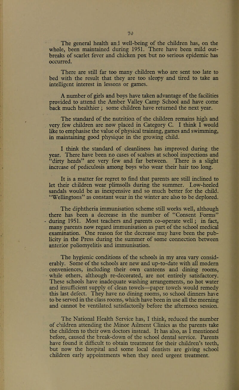 The general health anJ well-being of the children has, on the whole, been maintained during 1951, There have been mild out- breaks of scarlet fever and chicken pox but no serious epidemic has occurred. There are still far too many children who are sent too late to bed with the result that they are too sleepy and tired to take an intelligent interest in lessons or games. A number of girls and boys have taken advantage of the facilities provided to attend the Amber Valley Camp School and have come back much healthier; some children have returned the next year. The standard of the nutrition of the children remains high and very few children are now placed in Category C, I think I would like to emphasise the value of physical training, games and swimming, in maintaining good physique in the growing child. I think the standard of cleanliness has improved during the year. There have been no cases of scabies at school inspections and “dirty heads” are very few and far between. There is a slight increase of pediculosis among boys who wear their hair too long. It is a matter for regret to find that parents are still inclined to let their children wear plimsolls during the summer. Low-heeled sandals would be as inexpensive and so much better for the child. “Wellingtons” as constant wear in the winter are also to be deplored. The diphtheria immunisation scheme still works well, although there has been a decrease in the number of “Consent Forms” - during 1951. Most teachers and parents co-operate well; in fact, many parents now regard immunisation as part of the school medical examination. One reason for the decrease may have been the pub- licity in the Press during the summer of some connection between anterior poliomyelitis and immunisation. The hygienic conditions of the schools in my area vary consid- erably. Some of the schools are new and up-to-date with all modern conveniences, including their own canteens and dining rooms, while others, although re-decorated, are not entirely satisfactory. These schools have inadequate washing arrangements, no hot water and insufficient supply of clean towels—paper towels would remedy this last defect. They have no dining rooms, so school dinners have to be served in the class rooms, which have been in use all the morning and cannot be ventilated satisfactorily before the afternoon session. The National Health Service has, I think, reduced the number of children attending the Minor Ailment Clinics as the parents take the children to their own doctors instead. It has also, as I mentioned before, caused the break-down of the school dental sendee. Parents have found it difficult to obtain treatment for their children’s teeth, but now the hospital and some local dentists arc giving school children early appointments when they need urgent treatment.
