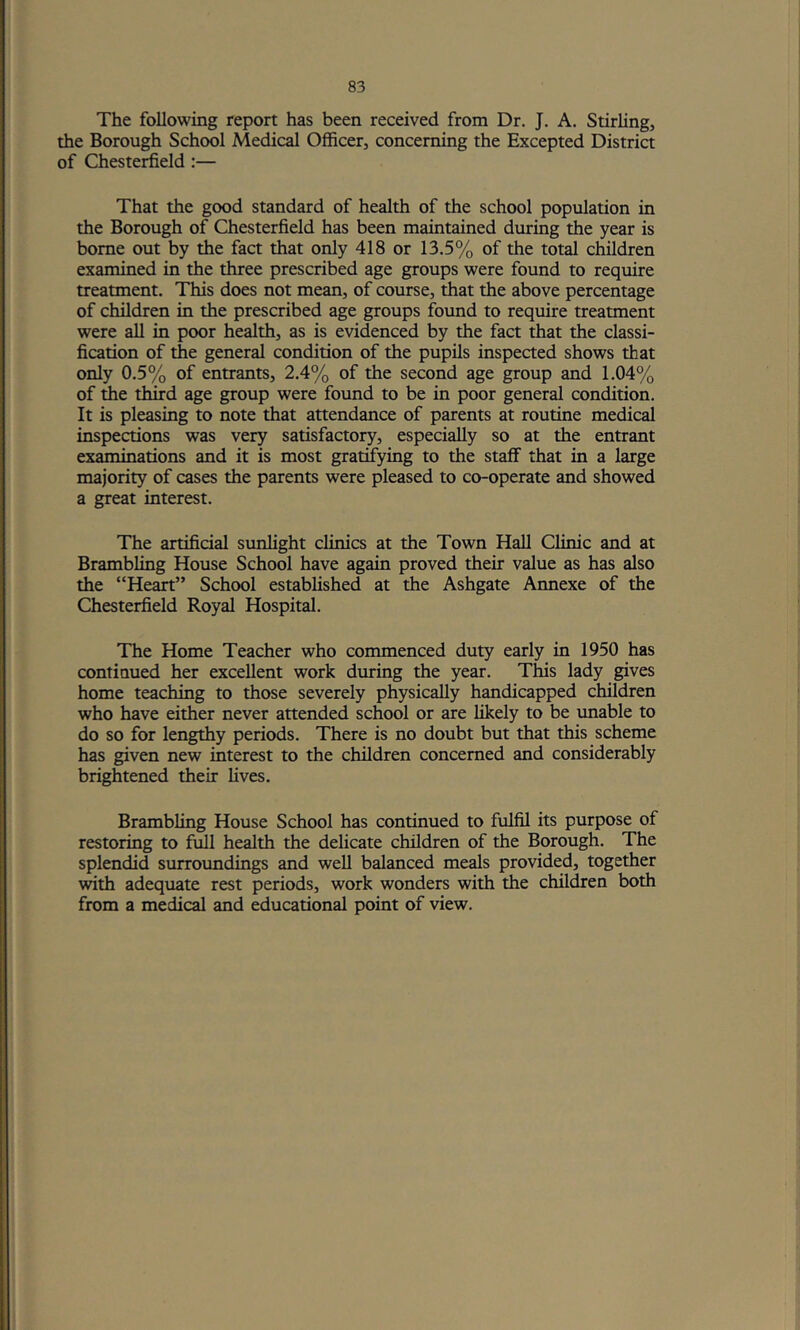 The following report has been received from Dr. J. A. Stirhng, the Borough School Medical Officer, concerning the Excepted District of Chesterfield:— That the good standard of health of the school population in the Borough of Chesterfield has been maintained during the year is borne out by the fact that only 418 or 13.5% of the total children examined in the three prescribed age groups were found to require treatment. This does not mean, of course, that the above percentage of children in the prescribed age groups found to require treatment were all in poor health, as is evidenced by the fact that the classi- fication of the general condition of the pupils inspected shows that only 0.5% of entrants, 2.4% of the second age group and 1.04% of the third age group were found to be in poor general condition. It is pleasing to note that attendance of parents at routine medical inspections was very satisfactory, especially so at the entrant examinations and it is most gratifying to the staff that in a large majority of cases the parents were pleased to co-operate and showed a great interest. The artificial sunlight clinics at the Town Hall Clinic and at Brambling House School have again proved their value as has also the “Heart” School established at the Ashgate Annexe of the Chesterfield Royal Hospital. The Home Teacher who commenced duty early in 1950 has continued her excellent work during the year. This lady gives home teaching to those severely physically handicapped children who have either never attended school or are likely to be unable to do so for lengthy periods. There is no doubt but that this scheme has given new interest to the children concerned and considerably brightened their lives. Brambling House School has continued to fulfil its purpose of restoring to full health the delicate children of the Borough. The splendid surroundings and well balanced meals provided, together with adequate rest periods, work wonders with the children both from a medical and educational point of view.