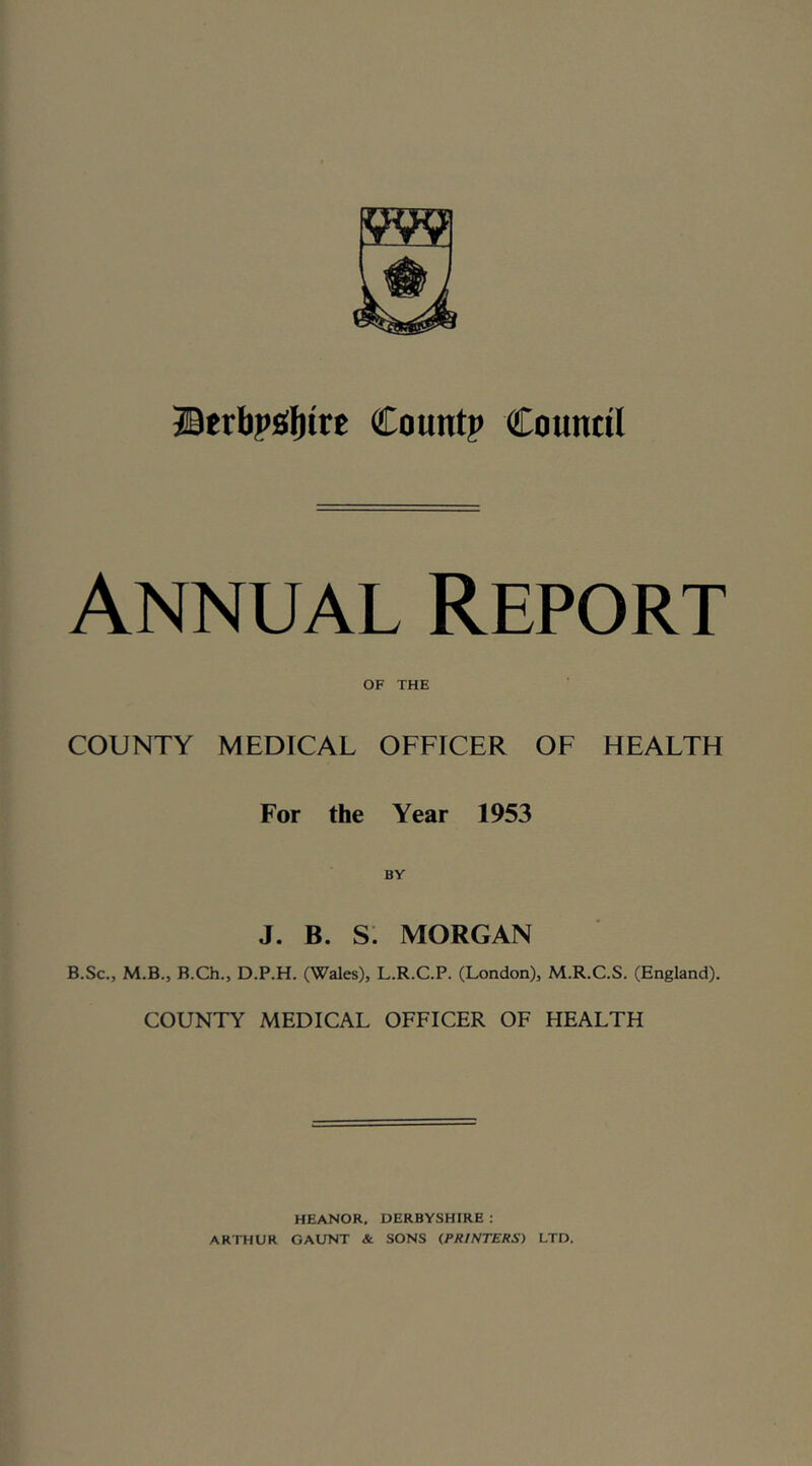 ©erlipgljirc Count? Countil Annual Report OF THE COUNTY MEDICAL OFFICER OF HEALTH For the Year 1953 J. B. S. MORGAN B.Sc., M.B., B.Ch., D.P.H. (Wales), L.R.C.P. (London), M.R.C.S. (England). COUNTY MEDICAL OFFICER OF HEALTH HEANOR. DERBYSHIRE : ARTHUR GAUNT & SONS (PRINTERS) LTD.