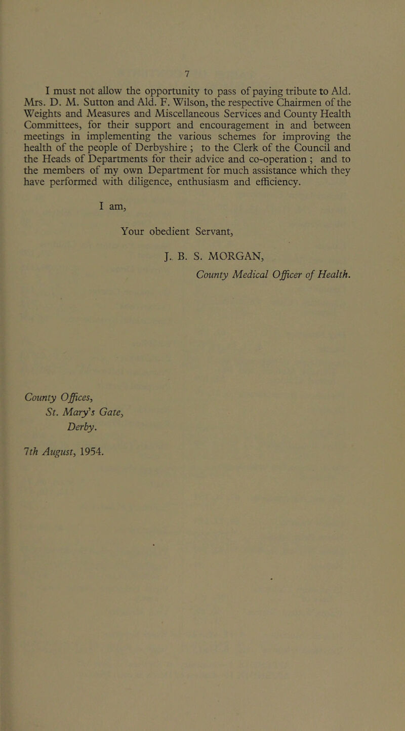 I must not allow the opportunity to pass of paying tribute to Aid. Mrs. D. M. Sutton and Aid. F. Wilson, the respective Chairmen of the Weights and Measures and Miscellaneous Services and County Health Committees, for their support and encouragement in and between meetings in implementing the various schemes for improving the health of the people of Derbyshire ; to the Clerk of the Council and the Heads of Departments for their advice and co-operation ; and to the members of my own Department for much assistance which they have performed with diligence, enthusiasm and efficiency. I am. Your obedient Servant, J. B. S. MORGAN, County Medical Officer of Health. County Offices, St. Mary's Gate, Derby. 1th August, 1954.