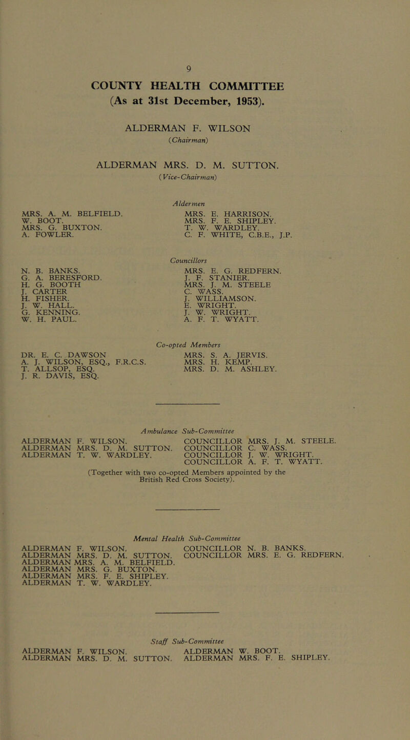 COUNTY HEALTH COMMITTEE (As at 31st December, 1953). ALDERMAN F. WILSON (Chairman) ALDERMAN MRS. D. M. SUTTON. (Vice-Chairman) MRS. A. M. BELFIELD. W. BOOT. MRS. G. BUXTON. A. FOWLER. N. B. BANKS. G. A. BERESFORD. H. G. BOOTH J. CARTER H. FISHER. J. W. HALL. G. KENNING. W. H. PAUL. Aldermen MRS. E. HARRISON. MRS. F. E. SHIPLEY. T. W. WARDLEY. C. F. WHITE, C.B.E., J.P. Councillors MRS. E. G. RED FERN. J. F. STANIER. MRS. J. M. STEELE C. WASS. J. WILLIAMSON. E. WRIGHT. J. W. WRIGHT. A. F. T. WYATT. DR. E. C. DAWSON A. J. WILSON, ESQ., F.R.C.S. T. ALLSOP, ESQ. J. R. DAVIS, ESQ. Co-opted Members MRS. S. A. JERVIS. MRS. H. KEMP. MRS. D. M. ASHLEY. Ambulance Sub-Committee ALDERMAN F. WILSON. COUNCILLOR MRS. J. M. STEELE. ALDERMAN MRS. D. M. SUTTON. COUNCILLOR C. WASS. ALDERMAN T. W. W.^RDLEY. COUNCILLOR J. W. WRIGHT. COUNCILLOR A. F. T. WYATT. (Together with two co-opted Members appointed by the British Red Cross Society). Mental Health Sub-Committee ALDERMAN F. WILSON. COUNCILLOR N. B. BANKS. ALDERMAN MRS. D. M. SUTTON. COUNCILLOR MRS. E. G. REDFERN. ALDERMAN MRS. A. M. BELFIELD. ALDERMAN MRS. G. BUXTON. ALDERMAN MRS. F. E. SHIPLEY. ALDERMAN T. W. WARDLEY. Staff Sub-Committee ALDERMAN F. WILSON. ALDERMAN W. BOOT. ALDERMAN MRS. D. M. SUTTON. ALDERMAN MRS. F. E. SHIPI.EY.