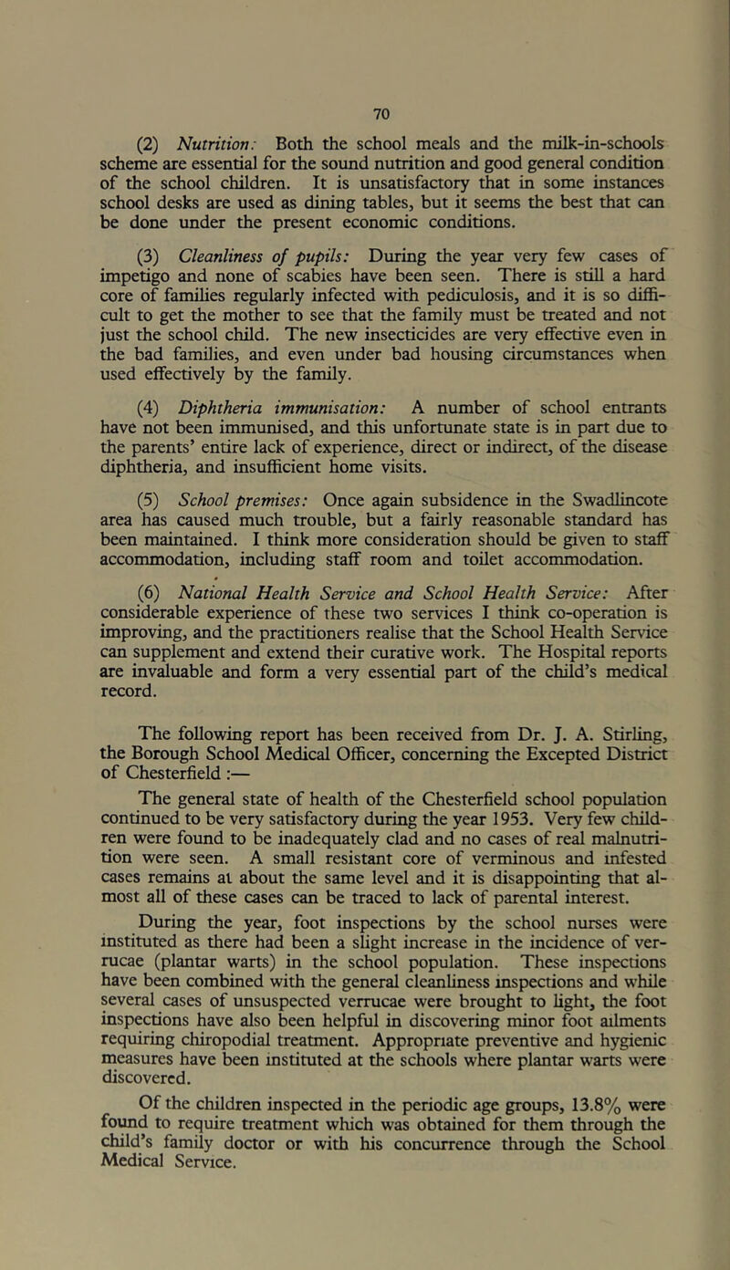 (2) Nutrition: Both the school meals and the milk-in-schools scheme are essential for the soimd nutrition and good general condition of the school children. It is unsatisfactory that in some instances school desks are used as dining tables, but it seems the best that can be done under the present economic conditions. (3) Cleanliness of pupils: During the year very few cases of impetigo and none of scabies have been seen. There is still a hard core of famihes regularly infected with pediculosis, and it is so diffi- cult to get the mother to see that the family must be treated and not just the school child. The new insecticides are very effective even in the bad families, and even under bad housing circumstances when used effectively by the family. (4) Diphtheria immunisation: A number of school entrants have not been immunised, and this unfortunate state is in part due to the parents’ entire lack of experience, direct or indirect, of the disease diphtheria, and insufficient home visits. (5) School premises: Once again subsidence in the Swadlincote area has caused much trouble, but a fairly reasonable standard has been maintained. I think more consideration should be given to staff accommodation, including staff room and toilet accommodation. (6) National Health Service and School Health Service: After considerable experience of these two services I think co-operation is improving, and the practitioners realise that the School Health Service can supplement and extend their curative work. The Hospital reports are invaluable and form a very essential part of the child’s medical record. The following report has been received from Dr. J. A. Stirling, the Borough School Medical Officer, concerning the Excepted District of Chesterfield;— The general state of health of the Chesterfield school population continued to be very satisfactory during the year 1953. Very few child- ren were found to be inadequately clad and no cases of real malnutri- tion were seen. A small resistant core of verminous and infested cases remains at about the same level and it is disappointing that al- most all of these cases can be traced to lack of parental interest. During the year, foot inspections by the school nurses were instituted as there had been a slight increase in the incidence of ver- rucae (plantar warts) in the school population. These inspections have been combined with the general cleanliness mspections and while several cases of unsuspected verrucae were brought to light, the foot inspections have also been helpful in discovering minor foot ailments requiring chiropodial treatment. Appropriate preventive and hygienic measures have been instituted at the schools where plantar warts were discovered. Of the children inspected in the periodic age groups, 13.8% were found to require treatment which was obtained for them through the child’s family doctor or with his concurrence through the School Medical Service.