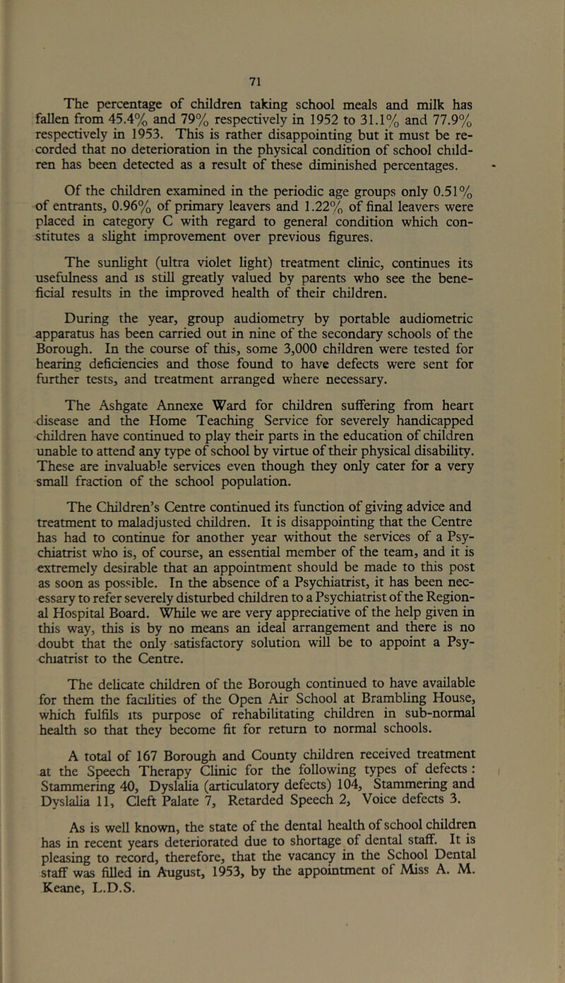 The percentage of children taking school meals and milk has fallen from 45.4% and 79% respectively in 1952 to 31.1% and 77.9% respectively in 1953. This is rather disappointing but it must be re- corded that no deterioration in the physical condition of school child- ren has been detected as a result of these diminished percentages. Of the children examined in the periodic age groups only 0.51% of entrants, 0.96% of primary leavers and 1.22% of final leavers were placed in categoiy C with regard to general condition which con- stitutes a slight improvement over previous figures. The sunlight (ultra violet light) treatment clinic, continues its usefulness and is still greatly valued by parents who see the bene- ficial results in the improved health of their children. During the year, group audiometry by portable audiometric apparatus has been carried out in nine of the secondary schools of the Borough. In the course of this, some 3,000 children were tested for hearing deficiencies and those found to have defects were sent for further tests, and treatment arranged where necessary. The Ashgate Annexe Ward for children suffering from heart disease and Ae Home Teaching Service for severely handicapped children have continued to play their parts in the education of children unable to attend any type of school by virtue of their physical disability. These are invaluable services even though they only cater for a very small fraction of the school population. The Children’s Centre continued its function of giving advice and treatment to maladjusted children. It is disappointing that the Centre has had to continue for another year without the services of a Psy- chiatrist who is, of course, an essential member of the team, and it is extremely desirable that an appointment should be made to this post as soon as possible. In the absence of a Psychiatrist, it has been nec- essary to refer severely disturbed children to a Psychiatrist of the Region- al Hospital Board. Miile we are very appreciative of the help given in this way, this is by no means an ideal arrangement and there is no doubt that the only satisfactory solution will be to appoint a Psy- chiatrist to the Centre. The deUcate children of the Borough continued to have available for them the facilities of the Open Air School at Brambhng House, which fulfils Its purpose of rehabilitating children in sub-normal health so that they become fit for return to normal schools. A total of 167 Borough and County children received treatment at the Speech Therapy Clinic for the following types of defects : Stammering 40, Dyslaha (articulatory defects) 104, Stammering and Dyslalia 11, Cleft Palate 7, Retarded Speech 2, Voice defects 3. As is well known, the state of the dental health of school children has in recent years deteriorated due to shortage of dental staff. It is pleasing to record, therefore, that the vacancy in the School Dental staff was filled in August, 1953, by the appointment of Miss A. M. Keane, L.D.S.
