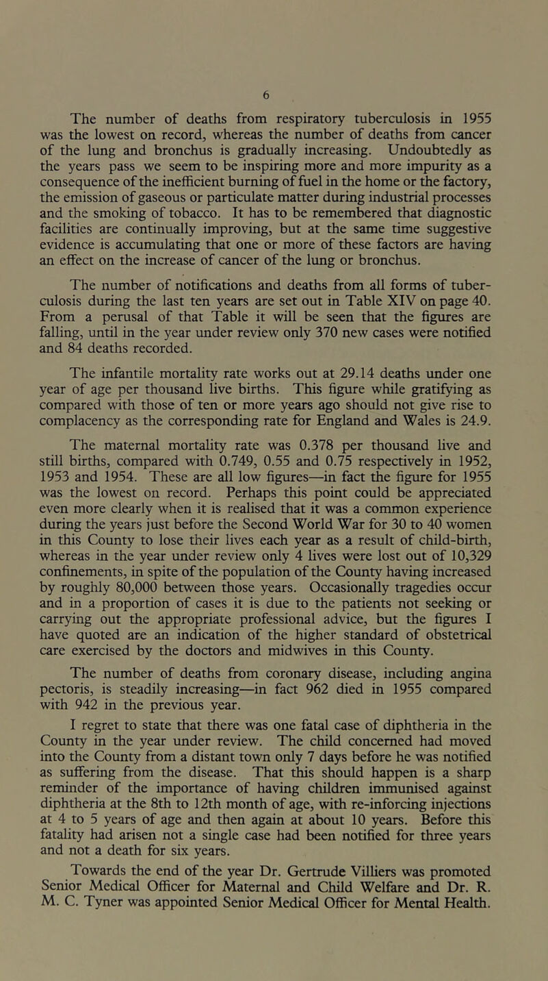 The number of deaths from respiratory tuberculosis in 1955 was the lowest on record, whereas the number of deaths from cancer of the lung and bronchus is gradually increasing. Undoubtedly as the years pass we seem to be inspiring more and more impurity as a consequence of the inefficient burning of fuel in the home or the factory, the emission of gaseous or particulate matter during industrial processes and the smoking of tobacco. It has to be remembered that diagnostic facilities are continually improving, but at the same time suggestive evidence is accumulating that one or more of these factors are having an effect on the increase of cancer of the lung or bronchus. The number of notifications and deaths from all forms of tuber- culosis during the last ten years are set out in Table XIV on page 40. From a perusal of that Table it will be seen that the figures are falling, until in the year under review only 370 new cases were notified and 84 deaths recorded. The infantile mortality rate works out at 29.14 deaths under one year of age per thousand live births. This figure while gratifying as compared with those of ten or more years ago should not give rise to complacency as the corresponding rate for England and Wales is 24.9. The maternal mortality rate was 0.378 per thousand five and still births, compared with 0.749, 0.55 and 0.75 respectively in 1952, 1953 and 1954. These are all low figures—in fact the figure for 1955 was the lowest on record. Perhaps this point could be appreciated even more clearly when it is realised that it was a common experience during the years just before the Second World War for 30 to 40 women in this County to lose their lives each year as a result of child-birth, whereas in the year under review only 4 lives were lost out of 10,329 confinements, in spite of the population of the County having increased by roughly 80,000 between those years. Occasionally tragedies occur and in a proportion of cases it is due to the patients not seeking or carrying out the appropriate professional advice, but the figures I have quoted are an indication of the higher standard of obstetrical care exercised by the doctors and midwives in this County. The number of deaths from coronary disease, including angina pectoris, is steadily increasing—in fact 962 died in 1955 compared with 942 in the previous year. I regret to state that there was one fatal case of diphtheria in the County in the year under review. The child concerned had moved into the County from a distant town only 7 days before he was notified as suffering from the disease. That this should happen is a sharp reminder of the importance of having children immunised against diphtheria at the 8th to 12th month of age, with re-inforcing injections at 4 to 5 years of age and then again at about 10 years. Before this fatality had arisen not a single case had been notified for three years and not a death for six years. Towards the end of the year Dr. Gertrude Villiers was promoted Senior Medical Officer for Maternal and Child Welfare and Dr. R. M. C. Tyner was appointed Senior Medical Officer for Mental Health.