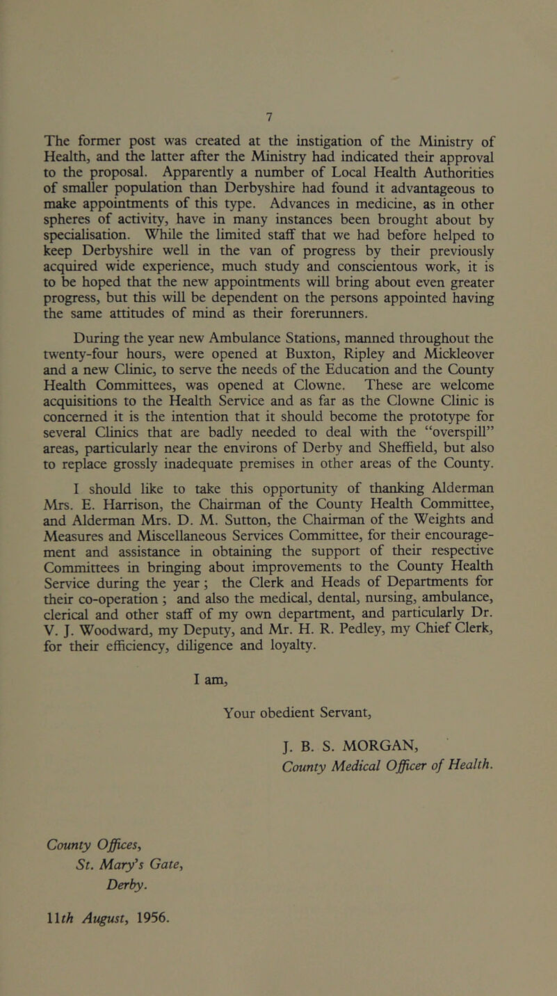 The former post was created at the instigation of the Ministry of Health, and die latter after the Ministry had indicated their approval to the proposal. Apparently a number of Local Health Authorities of smaller population than Derbyshire had found it advantageous to make appointments of this type. Advances in medicine, as in other spheres of activity, have in many instances been brought about by specialisation. While the limited staff that we had before helped to keep Derbyshire well in the van of progress by their previously acquired wide experience, much study and conscientous work, it is to be hoped that the new appointments will bring about even greater progress, but this will be dependent on the persons appointed having the same attitudes of mind as their forerunners. During the year new Ambulance Stations, manned throughout the twenty-four hours, were opened at Buxton, Ripley and Mickleover and a new Clinic, to serve Ae needs of the Education and the Coimty Health Committees, was opened at Clowne. These are welcome acquisitions to the Health Service and as far as the Clowne Clinic is concerned it is the intention that it should become the protot5q5e for several Clinics that are badly needed to deal with the “overspill” areas, particularly near the environs of Derby and Sheffield, but also to replace grossly inadequate premises in other areas of the County. I should like to take this opportunity of thanking Alderman Mrs. E. Harrison, the Chairman of the County Health Committee, and Alderman Mrs. D. M. Sutton, the Chairman of the Weights and Measures and Miscellaneous Services Committee, for their encourage- ment and assistance in obtaining the support of their respective Committees in bringing about improvements to the Covmty Health Service during the year; the Clerk and Heads of Departments for their co-operation; and also the medical, dental, nursing, ambulance, clerical and other staff of my own department, and particularly Dr. V. J. Woodward, my Deputy, and Mr. H. R. Pedley, my Chief Clerk, for their efficiency, diligence and loyalty. I am. Your obedient Servant, J. B. S. MORGAN, County Medical Officer of Health. County Officesi St. Mary's Gate., Derby. Wth August, 1956.