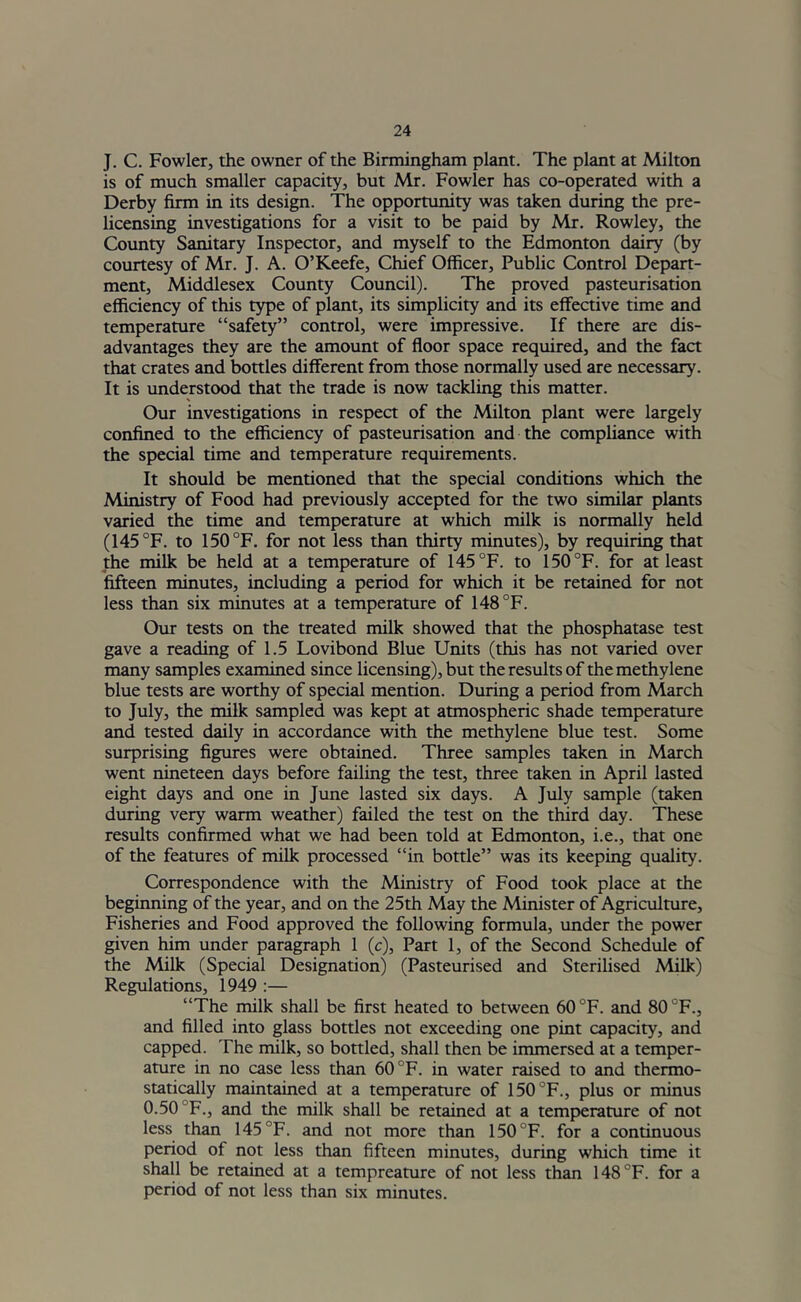 J. C. Fowler, the owner of the Birmingham plant. The plant at Milton is of much smaller capacity, but Mr. Fowler has co-operated with a Derby firm in its design. The opportunity was taken during the pre- licensing investigations for a visit to be paid by Mr. Rowley, the County Sanitary Inspector, and myself to the Edmonton dairy (by courtesy of Mr. J. A. O’Keefe, Chief Officer, Public Control Depart- ment, Middlesex County Council). The proved pasteurisation efficiency of this type of plant, its simplicity and its effective time and temperature “safety” control, were impressive. If there are dis- advantages they are the amount of floor space required, and the fact that crates and bottles different from those normally used are necessary. It is understood that the trade is now tackling this matter. Our investigations in respect of the Milton plant were largely confined to the efficiency of pasteurisation and the compliance with the special time and temperature requirements. It should be mentioned that the special conditions which the Ministry of Food had previously accepted for the two similar plants varied the time and temperature at which milk is normally held (145 °F. to 150°F. for not less than thirty minutes), by requiring that the milk be held at a temperature of 145 °F. to i50°F. for at least fifteen minutes, including a period for which it be retained for not less than six minutes at a temperature of 148 °F. Our tests on the treated milk showed that the phosphatase test gave a reading of 1.5 Lovibond Blue Units (this has not varied over many samples examined since licensing), but the results of the methylene blue tests are worthy of special mention. During a period from March to July, the milk sampled was kept at atmospheric shade temperature and tested daily in accordance with the methylene blue test. Some surprising figures were obtained. Three samples taken in March went nineteen days before failing the test, three taken in April lasted eight days and one in June lasted six days. A July sample (taken during very warm weather) failed the test on the third day. These results confirmed what we had been told at Edmonton, i.e., that one of the features of milk processed “in bottle” was its keeping quality. Correspondence with the Ministry of Food took place at the beginning of the year, and on the 25th May the Minister of Agriculture, Fisheries and Food approved the following formula, under the power given him under paragraph 1 (c). Part 1, of the Second Schedule of the Milk (Special Designation) (Pasteurised and Sterilised Milk) Regulations, 1949 :— “The milk shall be first heated to between 60 °F. and 80 °F., and filled into glass bottles not exceeding one pint capacity, and capped. The milk, so bottled, shall then be immersed at a temper- ature in no case less than 60 °F. in water raised to and thermo- statically maintained at a temperature of 150'^F., plus or minus 0.50 °F., and the milk shall be retained at a temperature of not less than 145 °F. and not more than 150°F. for a continuous period of not less than fifteen minutes, during which time it shall be retained at a tempreature of not less than 148°F. for a period of not less than six minutes.